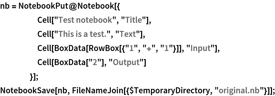 nb = NotebookPut@Notebook[{
     Cell["Test notebook", "Title"],
     Cell["This is a test.", "Text"],
     Cell[BoxData[RowBox[{"1", "+", "1"}]], "Input"],
     Cell[BoxData["2"], "Output"]
     }];
NotebookSave[nb, FileNameJoin[{$TemporaryDirectory, "original.nb"}]];