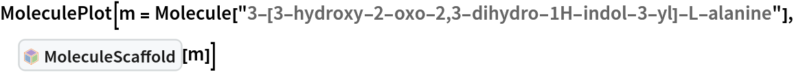 MoleculePlot[
 m = Molecule[
   "3-[3-hydroxy-2-oxo-2,3-dihydro-1H-indol-3-yl]-L-alanine"], InterpretationBox[FrameBox[TagBox[TooltipBox[PaneBox[GridBox[List[List[GraphicsBox[List[Thickness[0.0025`], List[FaceForm[List[RGBColor[0.9607843137254902`, 0.5058823529411764`, 0.19607843137254902`], Opacity[1.`]]], FilledCurveBox[List[List[List[0, 2, 0], List[0, 1, 0], List[0, 1, 0], List[0, 1, 0], List[0, 1, 0]], List[List[0, 2, 0], List[0, 1, 0], List[0, 1, 0], List[0, 1, 0], List[0, 1, 0]], List[List[0, 2, 0], List[0, 1, 0], List[0, 1, 0], List[0, 1, 0], List[0, 1, 0], List[0, 1, 0]], List[List[0, 2, 0], List[1, 3, 3], List[0, 1, 0], List[1, 3, 3], List[0, 1, 0], List[1, 3, 3], List[0, 1, 0], List[1, 3, 3], List[1, 3, 3], List[0, 1, 0], List[1, 3, 3], List[0, 1, 0], List[1, 3, 3]]], List[List[List[205.`, 22.863691329956055`], List[205.`, 212.31669425964355`], List[246.01799774169922`, 235.99870109558105`], List[369.0710144042969`, 307.0436840057373`], List[369.0710144042969`, 117.59068870544434`], List[205.`, 22.863691329956055`]], List[List[30.928985595703125`, 307.0436840057373`], List[153.98200225830078`, 235.99870109558105`], List[195.`, 212.31669425964355`], List[195.`, 22.863691329956055`], List[30.928985595703125`, 117.59068870544434`], List[30.928985595703125`, 307.0436840057373`]], List[List[200.`, 410.42970085144043`], List[364.0710144042969`, 315.7036876678467`], List[241.01799774169922`, 244.65868949890137`], List[200.`, 220.97669792175293`], List[158.98200225830078`, 244.65868949890137`], List[35.928985595703125`, 315.7036876678467`], List[200.`, 410.42970085144043`]], List[List[376.5710144042969`, 320.03370475769043`], List[202.5`, 420.53370475769043`], List[200.95300006866455`, 421.42667961120605`], List[199.04699993133545`, 421.42667961120605`], List[197.5`, 420.53370475769043`], List[23.428985595703125`, 320.03370475769043`], List[21.882003784179688`, 319.1406993865967`], List[20.928985595703125`, 317.4896984100342`], List[20.928985595703125`, 315.7036876678467`], List[20.928985595703125`, 114.70369529724121`], List[20.928985595703125`, 112.91769218444824`], List[21.882003784179688`, 111.26669120788574`], List[23.428985595703125`, 110.37369346618652`], List[197.5`, 9.87369155883789`], List[198.27300024032593`, 9.426692008972168`], List[199.13700008392334`, 9.203690528869629`], List[200.`, 9.203690528869629`], List[200.86299991607666`, 9.203690528869629`], List[201.72699999809265`, 9.426692008972168`], List[202.5`, 9.87369155883789`], List[376.5710144042969`, 110.37369346618652`], List[378.1179962158203`, 111.26669120788574`], List[379.0710144042969`, 112.91769218444824`], List[379.0710144042969`, 114.70369529724121`], List[379.0710144042969`, 315.7036876678467`], List[379.0710144042969`, 317.4896984100342`], List[378.1179962158203`, 319.1406993865967`], List[376.5710144042969`, 320.03370475769043`]]]]], List[FaceForm[List[RGBColor[0.5529411764705883`, 0.6745098039215687`, 0.8117647058823529`], Opacity[1.`]]], FilledCurveBox[List[List[List[0, 2, 0], List[0, 1, 0], List[0, 1, 0], List[0, 1, 0]]], List[List[List[44.92900085449219`, 282.59088134765625`], List[181.00001525878906`, 204.0298843383789`], List[181.00001525878906`, 46.90887451171875`], List[44.92900085449219`, 125.46986389160156`], List[44.92900085449219`, 282.59088134765625`]]]]], List[FaceForm[List[RGBColor[0.6627450980392157`, 0.803921568627451`, 0.5686274509803921`], Opacity[1.`]]], FilledCurveBox[List[List[List[0, 2, 0], List[0, 1, 0], List[0, 1, 0], List[0, 1, 0]]], List[List[List[355.0710144042969`, 282.59088134765625`], List[355.0710144042969`, 125.46986389160156`], List[219.`, 46.90887451171875`], List[219.`, 204.0298843383789`], List[355.0710144042969`, 282.59088134765625`]]]]], List[FaceForm[List[RGBColor[0.6901960784313725`, 0.5882352941176471`, 0.8117647058823529`], Opacity[1.`]]], FilledCurveBox[List[List[List[0, 2, 0], List[0, 1, 0], List[0, 1, 0], List[0, 1, 0]]], List[List[List[200.`, 394.0606994628906`], List[336.0710144042969`, 315.4997024536133`], List[200.`, 236.93968200683594`], List[63.928985595703125`, 315.4997024536133`], List[200.`, 394.0606994628906`]]]]]], List[Rule[BaselinePosition, Scaled[0.15`]], Rule[ImageSize, 10], Rule[ImageSize, 15]]], StyleBox[RowBox[List["MoleculeScaffold", " "]], Rule[ShowAutoStyles, False], Rule[ShowStringCharacters, False], Rule[FontSize, Times[0.9`, Inherited]], Rule[FontColor, GrayLevel[0.1`]]]]], Rule[GridBoxSpacings, List[Rule["Columns", List[List[0.25`]]]]]], Rule[Alignment, List[Left, Baseline]], Rule[BaselinePosition, Baseline], Rule[FrameMargins, List[List[3, 0], List[0, 0]]], Rule[BaseStyle, List[Rule[LineSpacing, List[0, 0]], Rule[LineBreakWithin, False]]]], RowBox[List["PacletSymbol", "[", RowBox[List["\"WolframChemistry/ChemistryFunctions\"", ",", "\"WolframChemistry`ChemistryFunctions`MoleculeScaffold\""]], "]"]], Rule[TooltipStyle, List[Rule[ShowAutoStyles, True], Rule[ShowStringCharacters, True]]]], Function[Annotation[Slot[1], Style[Defer[PacletSymbol["WolframChemistry/ChemistryFunctions", "WolframChemistry`ChemistryFunctions`MoleculeScaffold"]], Rule[ShowStringCharacters, True]], "Tooltip"]]], Rule[Background, RGBColor[0.968`, 0.976`, 0.984`]], Rule[BaselinePosition, Baseline], Rule[DefaultBaseStyle, List[]], Rule[FrameMargins, List[List[0, 0], List[1, 1]]], Rule[FrameStyle, RGBColor[0.831`, 0.847`, 0.85`]], Rule[RoundingRadius, 4]], PacletSymbol["WolframChemistry/ChemistryFunctions", "WolframChemistry`ChemistryFunctions`MoleculeScaffold"], Rule[Selectable, False], Rule[SelectWithContents, True], Rule[BoxID, "PacletSymbolBox"]][m]]