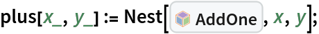 plus[x_, y_] := Nest[InterpretationBox[FrameBox[TagBox[TooltipBox[PaneBox[GridBox[List[List[GraphicsBox[List[Thickness[0.0025`], List[FaceForm[List[RGBColor[0.9607843137254902`, 0.5058823529411764`, 0.19607843137254902`], Opacity[1.`]]], FilledCurveBox[List[List[List[0, 2, 0], List[0, 1, 0], List[0, 1, 0], List[0, 1, 0], List[0, 1, 0]], List[List[0, 2, 0], List[0, 1, 0], List[0, 1, 0], List[0, 1, 0], List[0, 1, 0]], List[List[0, 2, 0], List[0, 1, 0], List[0, 1, 0], List[0, 1, 0], List[0, 1, 0], List[0, 1, 0]], List[List[0, 2, 0], List[1, 3, 3], List[0, 1, 0], List[1, 3, 3], List[0, 1, 0], List[1, 3, 3], List[0, 1, 0], List[1, 3, 3], List[1, 3, 3], List[0, 1, 0], List[1, 3, 3], List[0, 1, 0], List[1, 3, 3]]], List[List[List[205.`, 22.863691329956055`], List[205.`, 212.31669425964355`], List[246.01799774169922`, 235.99870109558105`], List[369.0710144042969`, 307.0436840057373`], List[369.0710144042969`, 117.59068870544434`], List[205.`, 22.863691329956055`]], List[List[30.928985595703125`, 307.0436840057373`], List[153.98200225830078`, 235.99870109558105`], List[195.`, 212.31669425964355`], List[195.`, 22.863691329956055`], List[30.928985595703125`, 117.59068870544434`], List[30.928985595703125`, 307.0436840057373`]], List[List[200.`, 410.42970085144043`], List[364.0710144042969`, 315.7036876678467`], List[241.01799774169922`, 244.65868949890137`], List[200.`, 220.97669792175293`], List[158.98200225830078`, 244.65868949890137`], List[35.928985595703125`, 315.7036876678467`], List[200.`, 410.42970085144043`]], List[List[376.5710144042969`, 320.03370475769043`], List[202.5`, 420.53370475769043`], List[200.95300006866455`, 421.42667961120605`], List[199.04699993133545`, 421.42667961120605`], List[197.5`, 420.53370475769043`], List[23.428985595703125`, 320.03370475769043`], List[21.882003784179688`, 319.1406993865967`], List[20.928985595703125`, 317.4896984100342`], List[20.928985595703125`, 315.7036876678467`], List[20.928985595703125`, 114.70369529724121`], List[20.928985595703125`, 112.91769218444824`], List[21.882003784179688`, 111.26669120788574`], List[23.428985595703125`, 110.37369346618652`], List[197.5`, 9.87369155883789`], List[198.27300024032593`, 9.426692008972168`], List[199.13700008392334`, 9.203690528869629`], List[200.`, 9.203690528869629`], List[200.86299991607666`, 9.203690528869629`], List[201.72699999809265`, 9.426692008972168`], List[202.5`, 9.87369155883789`], List[376.5710144042969`, 110.37369346618652`], List[378.1179962158203`, 111.26669120788574`], List[379.0710144042969`, 112.91769218444824`], List[379.0710144042969`, 114.70369529724121`], List[379.0710144042969`, 315.7036876678467`], List[379.0710144042969`, 317.4896984100342`], List[378.1179962158203`, 319.1406993865967`], List[376.5710144042969`, 320.03370475769043`]]]]], List[FaceForm[List[RGBColor[0.5529411764705883`, 0.6745098039215687`, 0.8117647058823529`], Opacity[1.`]]], FilledCurveBox[List[List[List[0, 2, 0], List[0, 1, 0], List[0, 1, 0], List[0, 1, 0]]], List[List[List[44.92900085449219`, 282.59088134765625`], List[181.00001525878906`, 204.0298843383789`], List[181.00001525878906`, 46.90887451171875`], List[44.92900085449219`, 125.46986389160156`], List[44.92900085449219`, 282.59088134765625`]]]]], List[FaceForm[List[RGBColor[0.6627450980392157`, 0.803921568627451`, 0.5686274509803921`], Opacity[1.`]]], FilledCurveBox[List[List[List[0, 2, 0], List[0, 1, 0], List[0, 1, 0], List[0, 1, 0]]], List[List[List[355.0710144042969`, 282.59088134765625`], List[355.0710144042969`, 125.46986389160156`], List[219.`, 46.90887451171875`], List[219.`, 204.0298843383789`], List[355.0710144042969`, 282.59088134765625`]]]]], List[FaceForm[List[RGBColor[0.6901960784313725`, 0.5882352941176471`, 0.8117647058823529`], Opacity[1.`]]], FilledCurveBox[List[List[List[0, 2, 0], List[0, 1, 0], List[0, 1, 0], List[0, 1, 0]]], List[List[List[200.`, 394.0606994628906`], List[336.0710144042969`, 315.4997024536133`], List[200.`, 236.93968200683594`], List[63.928985595703125`, 315.4997024536133`], List[200.`, 394.0606994628906`]]]]]], List[Rule[BaselinePosition, Scaled[0.15`]], Rule[ImageSize, 10], Rule[ImageSize, 15]]], StyleBox[RowBox[List["AddOne", " "]], Rule[ShowAutoStyles, False], Rule[ShowStringCharacters, False], Rule[FontSize, Times[0.9`, Inherited]], Rule[FontColor, GrayLevel[0.1`]]]]], Rule[GridBoxSpacings, List[Rule["Columns", List[List[0.25`]]]]]], Rule[Alignment, List[Left, Baseline]], Rule[BaselinePosition, Baseline], Rule[FrameMargins, List[List[3, 0], List[0, 0]]], Rule[BaseStyle, List[Rule[LineSpacing, List[0, 0]], Rule[LineBreakWithin, False]]]], RowBox[List["PacletSymbol", "[", RowBox[List["\"SamplePublisher/SamplePaclet\"", ",", "\"SamplePublisher`SamplePaclet`AddOne\""]], "]"]], Rule[TooltipStyle, List[Rule[ShowAutoStyles, True], Rule[ShowStringCharacters, True]]]], Function[Annotation[Slot[1], Style[Defer[PacletSymbol["SamplePublisher/SamplePaclet", "SamplePublisher`SamplePaclet`AddOne"]], Rule[ShowStringCharacters, True]], "Tooltip"]]], Rule[Background, RGBColor[0.968`, 0.976`, 0.984`]], Rule[BaselinePosition, Baseline], Rule[DefaultBaseStyle, List[]], Rule[FrameMargins, List[List[0, 0], List[1, 1]]], Rule[FrameStyle, RGBColor[0.831`, 0.847`, 0.85`]], Rule[RoundingRadius, 4]], PacletSymbol["SamplePublisher/SamplePaclet", "SamplePublisher`SamplePaclet`AddOne"], Rule[Selectable, False], Rule[SelectWithContents, True], Rule[BoxID, "PacletSymbolBox"]], x, y];