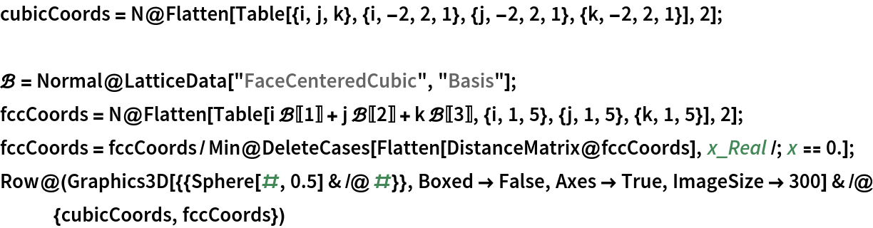 cubicCoords = N@Flatten[
    Table[{i, j, k}, {i, -2, 2, 1}, {j, -2, 2, 1}, {k, -2, 2, 1}], 2];

\[ScriptCapitalB] = Normal@LatticeData["FaceCenteredCubic", "Basis"];
fccCoords = N@Flatten[
    Table[i \[ScriptCapitalB][[1]] + j \[ScriptCapitalB][[2]] + k \[ScriptCapitalB][[3]], {i, 1, 5}, {j, 1, 5}, {k, 1, 5}], 2];
fccCoords = fccCoords/
   Min@DeleteCases[Flatten[DistanceMatrix@fccCoords], x_Real /; x == 0.];
Row@(Graphics3D[{{Sphere[#, 0.5] & /@ #}}, Boxed -> False, Axes -> True, ImageSize -> 300] & /@ {cubicCoords, fccCoords})