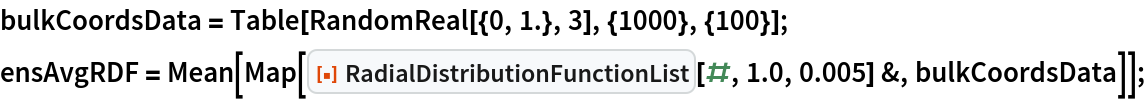 bulkCoordsData = Table[RandomReal[{0, 1.}, 3], {1000}, {100}];
ensAvgRDF = Mean[Map[ResourceFunction["RadialDistributionFunctionList"][#, 1.0, 0.005] &, bulkCoordsData]];