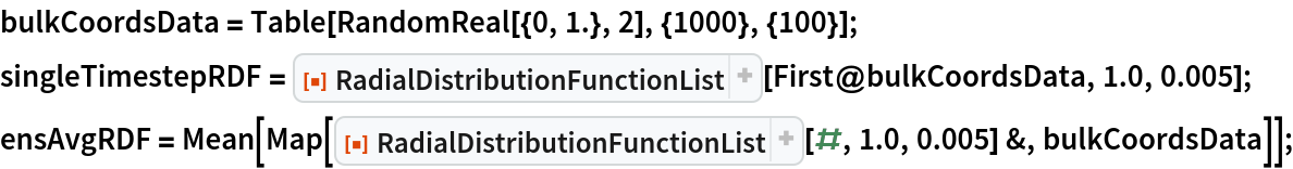 bulkCoordsData = Table[RandomReal[{0, 1.}, 2], {1000}, {100}];
singleTimestepRDF = ResourceFunction["RadialDistributionFunctionList"][
   First@bulkCoordsData, 1.0, 0.005];
ensAvgRDF = Mean[Map[
    ResourceFunction["RadialDistributionFunctionList"][#, 1.0, 0.005] &, bulkCoordsData]];