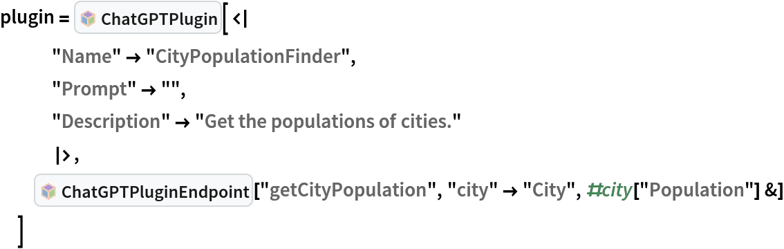 plugin = InterpretationBox[FrameBox[TagBox[TooltipBox[PaneBox[GridBox[List[List[GraphicsBox[List[Thickness[0.0025`], List[FaceForm[List[RGBColor[0.9607843137254902`, 0.5058823529411764`, 0.19607843137254902`], Opacity[1.`]]], FilledCurveBox[List[List[List[0, 2, 0], List[0, 1, 0], List[0, 1, 0], List[0, 1, 0], List[0, 1, 0]], List[List[0, 2, 0], List[0, 1, 0], List[0, 1, 0], List[0, 1, 0], List[0, 1, 0]], List[List[0, 2, 0], List[0, 1, 0], List[0, 1, 0], List[0, 1, 0], List[0, 1, 0], List[0, 1, 0]], List[List[0, 2, 0], List[1, 3, 3], List[0, 1, 0], List[1, 3, 3], List[0, 1, 0], List[1, 3, 3], List[0, 1, 0], List[1, 3, 3], List[1, 3, 3], List[0, 1, 0], List[1, 3, 3], List[0, 1, 0], List[1, 3, 3]]], List[List[List[205.`, 22.863691329956055`], List[205.`, 212.31669425964355`], List[246.01799774169922`, 235.99870109558105`], List[369.0710144042969`, 307.0436840057373`], List[369.0710144042969`, 117.59068870544434`], List[205.`, 22.863691329956055`]], List[List[30.928985595703125`, 307.0436840057373`], List[153.98200225830078`, 235.99870109558105`], List[195.`, 212.31669425964355`], List[195.`, 22.863691329956055`], List[30.928985595703125`, 117.59068870544434`], List[30.928985595703125`, 307.0436840057373`]], List[List[200.`, 410.42970085144043`], List[364.0710144042969`, 315.7036876678467`], List[241.01799774169922`, 244.65868949890137`], List[200.`, 220.97669792175293`], List[158.98200225830078`, 244.65868949890137`], List[35.928985595703125`, 315.7036876678467`], List[200.`, 410.42970085144043`]], List[List[376.5710144042969`, 320.03370475769043`], List[202.5`, 420.53370475769043`], List[200.95300006866455`, 421.42667961120605`], List[199.04699993133545`, 421.42667961120605`], List[197.5`, 420.53370475769043`], List[23.428985595703125`, 320.03370475769043`], List[21.882003784179688`, 319.1406993865967`], List[20.928985595703125`, 317.4896984100342`], List[20.928985595703125`, 315.7036876678467`], List[20.928985595703125`, 114.70369529724121`], List[20.928985595703125`, 112.91769218444824`], List[21.882003784179688`, 111.26669120788574`], List[23.428985595703125`, 110.37369346618652`], List[197.5`, 9.87369155883789`], List[198.27300024032593`, 9.426692008972168`], List[199.13700008392334`, 9.203690528869629`], List[200.`, 9.203690528869629`], List[200.86299991607666`, 9.203690528869629`], List[201.72699999809265`, 9.426692008972168`], List[202.5`, 9.87369155883789`], List[376.5710144042969`, 110.37369346618652`], List[378.1179962158203`, 111.26669120788574`], List[379.0710144042969`, 112.91769218444824`], List[379.0710144042969`, 114.70369529724121`], List[379.0710144042969`, 315.7036876678467`], List[379.0710144042969`, 317.4896984100342`], List[378.1179962158203`, 319.1406993865967`], List[376.5710144042969`, 320.03370475769043`]]]]], List[FaceForm[List[RGBColor[0.5529411764705883`, 0.6745098039215687`, 0.8117647058823529`], Opacity[1.`]]], FilledCurveBox[List[List[List[0, 2, 0], List[0, 1, 0], List[0, 1, 0], List[0, 1, 0]]], List[List[List[44.92900085449219`, 282.59088134765625`], List[181.00001525878906`, 204.0298843383789`], List[181.00001525878906`, 46.90887451171875`], List[44.92900085449219`, 125.46986389160156`], List[44.92900085449219`, 282.59088134765625`]]]]], List[FaceForm[List[RGBColor[0.6627450980392157`, 0.803921568627451`, 0.5686274509803921`], Opacity[1.`]]], FilledCurveBox[List[List[List[0, 2, 0], List[0, 1, 0], List[0, 1, 0], List[0, 1, 0]]], List[List[List[355.0710144042969`, 282.59088134765625`], List[355.0710144042969`, 125.46986389160156`], List[219.`, 46.90887451171875`], List[219.`, 204.0298843383789`], List[355.0710144042969`, 282.59088134765625`]]]]], List[FaceForm[List[RGBColor[0.6901960784313725`, 0.5882352941176471`, 0.8117647058823529`], Opacity[1.`]]], FilledCurveBox[List[List[List[0, 2, 0], List[0, 1, 0], List[0, 1, 0], List[0, 1, 0]]], List[List[List[200.`, 394.0606994628906`], List[336.0710144042969`, 315.4997024536133`], List[200.`, 236.93968200683594`], List[63.928985595703125`, 315.4997024536133`], List[200.`, 394.0606994628906`]]]]]], List[Rule[BaselinePosition, Scaled[0.15`]], Rule[ImageSize, 10], Rule[ImageSize, 15]]], StyleBox[RowBox[List["ChatGPTPlugin", " "]], Rule[ShowAutoStyles, False], Rule[ShowStringCharacters, False], Rule[FontSize, Times[0.9`, Inherited]], Rule[FontColor, GrayLevel[0.1`]]]]], Rule[GridBoxSpacings, List[Rule["Columns", List[List[0.25`]]]]]], Rule[Alignment, List[Left, Baseline]], Rule[BaselinePosition, Baseline], Rule[FrameMargins, List[List[3, 0], List[0, 0]]], Rule[BaseStyle, List[Rule[LineSpacing, List[0, 0]], Rule[LineBreakWithin, False]]]], RowBox[List["PacletSymbol", "[", RowBox[List["\"ChristopherWolfram/ChatGPTPlugins\"", ",", "\"ChristopherWolfram`ChatGPTPlugins`ChatGPTPlugin\""]], "]"]], Rule[TooltipStyle, List[Rule[ShowAutoStyles, True], Rule[ShowStringCharacters, True]]]], Function[Annotation[Slot[1], Style[Defer[PacletSymbol["ChristopherWolfram/ChatGPTPlugins", "ChristopherWolfram`ChatGPTPlugins`ChatGPTPlugin"]], Rule[ShowStringCharacters, True]], "Tooltip"]]], Rule[Background, RGBColor[0.968`, 0.976`, 0.984`]], Rule[BaselinePosition, Baseline], Rule[DefaultBaseStyle, List[]], Rule[FrameMargins, List[List[0, 0], List[1, 1]]], Rule[FrameStyle, RGBColor[0.831`, 0.847`, 0.85`]], Rule[RoundingRadius, 4]], PacletSymbol["ChristopherWolfram/ChatGPTPlugins", "ChristopherWolfram`ChatGPTPlugins`ChatGPTPlugin"], Rule[Selectable, False], Rule[SelectWithContents, True], Rule[BoxID, "PacletSymbolBox"]][<|
   "Name" -> "CityPopulationFinder",
   "Prompt" -> "",
   "Description" -> "Get the populations of cities."
   |>,
  InterpretationBox[FrameBox[TagBox[TooltipBox[PaneBox[GridBox[List[List[GraphicsBox[List[Thickness[0.0025`], List[FaceForm[List[RGBColor[0.9607843137254902`, 0.5058823529411764`, 0.19607843137254902`], Opacity[1.`]]], FilledCurveBox[List[List[List[0, 2, 0], List[0, 1, 0], List[0, 1, 0], List[0, 1, 0], List[0, 1, 0]], List[List[0, 2, 0], List[0, 1, 0], List[0, 1, 0], List[0, 1, 0], List[0, 1, 0]], List[List[0, 2, 0], List[0, 1, 0], List[0, 1, 0], List[0, 1, 0], List[0, 1, 0], List[0, 1, 0]], List[List[0, 2, 0], List[1, 3, 3], List[0, 1, 0], List[1, 3, 3], List[0, 1, 0], List[1, 3, 3], List[0, 1, 0], List[1, 3, 3], List[1, 3, 3], List[0, 1, 0], List[1, 3, 3], List[0, 1, 0], List[1, 3, 3]]], List[List[List[205.`, 22.863691329956055`], List[205.`, 212.31669425964355`], List[246.01799774169922`, 235.99870109558105`], List[369.0710144042969`, 307.0436840057373`], List[369.0710144042969`, 117.59068870544434`], List[205.`, 22.863691329956055`]], List[List[30.928985595703125`, 307.0436840057373`], List[153.98200225830078`, 235.99870109558105`], List[195.`, 212.31669425964355`], List[195.`, 22.863691329956055`], List[30.928985595703125`, 117.59068870544434`], List[30.928985595703125`, 307.0436840057373`]], List[List[200.`, 410.42970085144043`], List[364.0710144042969`, 315.7036876678467`], List[241.01799774169922`, 244.65868949890137`], List[200.`, 220.97669792175293`], List[158.98200225830078`, 244.65868949890137`], List[35.928985595703125`, 315.7036876678467`], List[200.`, 410.42970085144043`]], List[List[376.5710144042969`, 320.03370475769043`], List[202.5`, 420.53370475769043`], List[200.95300006866455`, 421.42667961120605`], List[199.04699993133545`, 421.42667961120605`], List[197.5`, 420.53370475769043`], List[23.428985595703125`, 320.03370475769043`], List[21.882003784179688`, 319.1406993865967`], List[20.928985595703125`, 317.4896984100342`], List[20.928985595703125`, 315.7036876678467`], List[20.928985595703125`, 114.70369529724121`], List[20.928985595703125`, 112.91769218444824`], List[21.882003784179688`, 111.26669120788574`], List[23.428985595703125`, 110.37369346618652`], List[197.5`, 9.87369155883789`], List[198.27300024032593`, 9.426692008972168`], List[199.13700008392334`, 9.203690528869629`], List[200.`, 9.203690528869629`], List[200.86299991607666`, 9.203690528869629`], List[201.72699999809265`, 9.426692008972168`], List[202.5`, 9.87369155883789`], List[376.5710144042969`, 110.37369346618652`], List[378.1179962158203`, 111.26669120788574`], List[379.0710144042969`, 112.91769218444824`], List[379.0710144042969`, 114.70369529724121`], List[379.0710144042969`, 315.7036876678467`], List[379.0710144042969`, 317.4896984100342`], List[378.1179962158203`, 319.1406993865967`], List[376.5710144042969`, 320.03370475769043`]]]]], List[FaceForm[List[RGBColor[0.5529411764705883`, 0.6745098039215687`, 0.8117647058823529`], Opacity[1.`]]], FilledCurveBox[List[List[List[0, 2, 0], List[0, 1, 0], List[0, 1, 0], List[0, 1, 0]]], List[List[List[44.92900085449219`, 282.59088134765625`], List[181.00001525878906`, 204.0298843383789`], List[181.00001525878906`, 46.90887451171875`], List[44.92900085449219`, 125.46986389160156`], List[44.92900085449219`, 282.59088134765625`]]]]], List[FaceForm[List[RGBColor[0.6627450980392157`, 0.803921568627451`, 0.5686274509803921`], Opacity[1.`]]], FilledCurveBox[List[List[List[0, 2, 0], List[0, 1, 0], List[0, 1, 0], List[0, 1, 0]]], List[List[List[355.0710144042969`, 282.59088134765625`], List[355.0710144042969`, 125.46986389160156`], List[219.`, 46.90887451171875`], List[219.`, 204.0298843383789`], List[355.0710144042969`, 282.59088134765625`]]]]], List[FaceForm[List[RGBColor[0.6901960784313725`, 0.5882352941176471`, 0.8117647058823529`], Opacity[1.`]]], FilledCurveBox[List[List[List[0, 2, 0], List[0, 1, 0], List[0, 1, 0], List[0, 1, 0]]], List[List[List[200.`, 394.0606994628906`], List[336.0710144042969`, 315.4997024536133`], List[200.`, 236.93968200683594`], List[63.928985595703125`, 315.4997024536133`], List[200.`, 394.0606994628906`]]]]]], List[Rule[BaselinePosition, Scaled[0.15`]], Rule[ImageSize, 10], Rule[ImageSize, 15]]], StyleBox[RowBox[List["ChatGPTPluginEndpoint", " "]], Rule[ShowAutoStyles, False], Rule[ShowStringCharacters, False], Rule[FontSize, Times[0.9`, Inherited]], Rule[FontColor, GrayLevel[0.1`]]]]], Rule[GridBoxSpacings, List[Rule["Columns", List[List[0.25`]]]]]], Rule[Alignment, List[Left, Baseline]], Rule[BaselinePosition, Baseline], Rule[FrameMargins, List[List[3, 0], List[0, 0]]], Rule[BaseStyle, List[Rule[LineSpacing, List[0, 0]], Rule[LineBreakWithin, False]]]], RowBox[List["PacletSymbol", "[", RowBox[List["\"ChristopherWolfram/ChatGPTPlugins\"", ",", "\"ChristopherWolfram`ChatGPTPlugins`ChatGPTPluginEndpoint\""]], "]"]], Rule[TooltipStyle, List[Rule[ShowAutoStyles, True], Rule[ShowStringCharacters, True]]]], Function[Annotation[Slot[1], Style[Defer[PacletSymbol["ChristopherWolfram/ChatGPTPlugins", "ChristopherWolfram`ChatGPTPlugins`ChatGPTPluginEndpoint"]], Rule[ShowStringCharacters, True]], "Tooltip"]]], Rule[Background, RGBColor[0.968`, 0.976`, 0.984`]], Rule[BaselinePosition, Baseline], Rule[DefaultBaseStyle, List[]], Rule[FrameMargins, List[List[0, 0], List[1, 1]]], Rule[FrameStyle, RGBColor[0.831`, 0.847`, 0.85`]], Rule[RoundingRadius, 4]], PacletSymbol["ChristopherWolfram/ChatGPTPlugins", "ChristopherWolfram`ChatGPTPlugins`ChatGPTPluginEndpoint"], Rule[Selectable, False], Rule[SelectWithContents, True], Rule[BoxID, "PacletSymbolBox"]]["getCityPopulation", "city" -> "City", #city["Population"] &]
  ]