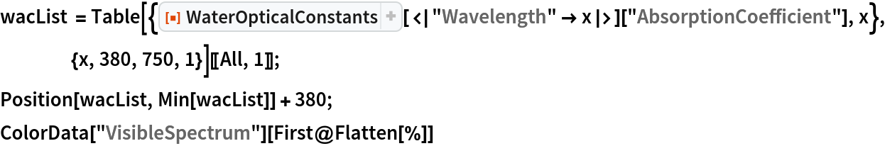 wacList = Table[{ResourceFunction[
       "WaterOpticalConstants"][<|"Wavelength" -> x|>][
      "AbsorptionCoefficient"], x}, {x, 380, 750, 1}][[All, 1]];
Position[wacList, Min[wacList]] + 380;
ColorData["VisibleSpectrum"][First@Flatten[%]]
