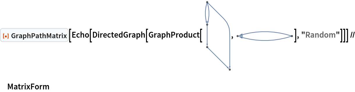 ResourceFunction["GraphPathMatrix"][
  Echo[DirectedGraph[GraphProduct[\!\(\*
GraphicsBox[
NamespaceBox["NetworkGraphics",
DynamicModuleBox[{Typeset`graph = HoldComplete[
Graph[{1, 2, 3, 4}, {{{1, 2}, {1, 2}, {2, 3}, {1, 4}, {3, 4}}, Null}, {EdgeStyle -> {
Arrowheads[0.1]}}]], Typeset`deleteGraphTag}, 
TagBox[GraphicsComplexBox[CompressedData["
1:eJxdk38s1GEcx7/nOMrEFJKl5bYUwvIrm+7zbHZ+LPOrTmhr2KEZo7WpxYZC
GaHOVlL+iHH9wmUZRz3D/Fq5rBolSc6M7txxorkd5ew85nnv+92z1/N8nuf7
ee2752hSZnSyEcMwoZuvftwdM0RNULwIu0d6frt+p85qMN7ZeuEpDBWO9LQ6
myJ0TTowltgII/yszPJFDkKvuIrHri9AuephUdvOQQk3B5K4IU1wdnZGys7n
oEHv4qGh+BYoiDLSTQVxUGylsI/nL4HJZ931Fyw4qCW+QqV8J4F7Jg79JZ9N
0GJUu2ORQgLVW9nh1BR9jEh9pnbGP9vNiJzHjeFdFGtY5Ht5TevsIx0sFGno
p83ega/LYyFPQ782e0Y0icGbbPDxlFZUXrFkIcbg65fjcSbsK4MM/pjyx5Q/
pvwx5Y8pf0z5Y8ofU/6Y8seUP6b8MeWPKX9M+WPKH2/7V1v4+dT1iGGI63p1
5bEpcmx+eW68Vwp3HiWd/HXCFN3oqrYZFvWBv7DBvbeBg45rHlSG9MtgMn81
u2Y/B4XlXh5uzv0C2YvRnLQsEzST6nSoxHYcjFs7J9zfGiP1jwC72INTUDjo
qZ1fY6PDAX5F95PlsOb5+lLNMTbKCWfGljWzkKiEvYGBm74igQ18m4NTfGtn
EWYhWaEg7Hzxb1AHldSu+rDQtBOT66VVwMOl+qyMBgZVZAjqJ7wXwIWf/OSv
FYNGhYK+CF8VRN6qCnVRbECHGfOzbEMFTrJGizLxOvjGCZZEd9UwmGZ8+0C8
DsJjBDqhXA3Bcc/f9P7Tknux9TtSVgnXRWjrI7R/CMtPl28+y8AyMNdJHw1Z
TzRvSzBv27lnMC/izYtUhLs69VEQ9tcfJ58jrN+dYD5L2GsrcsK1ktIxyJwi
LLMsrSpo/E76sUvvtk3vHiXr9telPuD2ibA4VTm98vE94SqevsFewlPzo7qW
kA7CGy4fSvaZiOE/rUjWKw==
"], {
{Hue[0.6, 0.7, 0.5], Opacity[0.7], Arrowheads[0.1], ArrowBox[
               BezierCurveBox[{1, {0.16444074718311652`, 2.4999999999999996`}, 2}], 0.030239520958083826`], ArrowBox[
               BezierCurveBox[{1, {-0.16444074718311652`, 2.4999999999999996`}, 2}], 0.030239520958083826`], ArrowBox[
               BezierCurveBox[{1, 39, 40, 41, 42, 43, 44, 45, 46, 47, 48, 49, 50, 51, 52, 53, 54, 55, 56, 57, 58, 59, 60, 61, 62, 63, 64, 65, 66, 67, 68, 69, 70, 71, 72, 73, 4}], 0.030239520958083826`], ArrowBox[{2, 3}, 0.030239520958083826`], ArrowBox[{3, 4}, 0.030239520958083826`]}, 
{Hue[0.6, 0.2, 0.8], EdgeForm[{GrayLevel[0], Opacity[0.7]}], DiskBox[1, 0.030239520958083826], DiskBox[2, 0.030239520958083826], DiskBox[3, 0.030239520958083826], DiskBox[4, 0.030239520958083826]}}],
MouseAppearanceTag["NetworkGraphics"]],
AllowKernelInitialization->False]],
DefaultBaseStyle->{"NetworkGraphics", FrontEnd`GraphicsHighlightColor -> Hue[0.8, 1., 0.6]},
FormatType->TraditionalForm,
FrameTicks->None]\), \!\(\*
GraphicsBox[
NamespaceBox["NetworkGraphics",
DynamicModuleBox[{Typeset`graph = HoldComplete[
Graph[{1, 2}, {{{1, 2}, {1, 2}}, Null}, {EdgeStyle -> {
Arrowheads[0.08]}}]], Typeset`deleteGraphTag}, 
TagBox[GraphicsComplexBox[CompressedData["
1:eJxTTMoPSmViYGBQAmIQDQEf7BnQAHuMiLHasoU2ysJO3OfnvbEXOBGlLvR2
0X578YN7LQ+9tnco33X8euLy/Wtv7zepePTK3mGt8us52qv3a82c/JqP4ZV9
QtPxJGWPdftZ3Dg/NEu/tD9h0nbyZNSG/WXL2SbHmb6wj5iQctTOcuN+F7Ec
CXW/5/Ybovrfvdm3cX9KGgg8s/8QuEOu9fXG/cZgcNn+BZRffFn9/Mbki/Yr
oOoVkp5ubtU6bx8ANe/581v2Hyaetj8Atc9/9sbAI/+P2ztA3eM8kUFXvuyI
vQLUvf8W/eaQ/H7AXgHqn6tp75e2c+62/3Ac4l80/9uj+d8ezf/2aP63R/O/
PZr/7dH8b4/mf3uY/39A+TD/74CqV4L6PwFq3kuo/y9A7QuE+h/mHleo/2Hu
hfkf5p/rUP/D/AsAKn8GqA==
"], {
{Hue[0.6, 0.7, 0.5], Opacity[0.7], Arrowheads[0.08], ArrowBox[
               BezierCurveBox[{1, {
                 0.5000000000000006, -0.16444074718311627`}, 2}], 0.01273], ArrowBox[
               BezierCurveBox[{1, {0.5000000000000001, 0.16444074718311646`}, 2}], 0.01273]}, 
{Hue[0.6, 0.2, 0.8], EdgeForm[{GrayLevel[0], Opacity[0.7]}], DiskBox[1, 0.01273], DiskBox[2, 0.01273]}}],
MouseAppearanceTag["NetworkGraphics"]],
AllowKernelInitialization->False]],
DefaultBaseStyle->{"NetworkGraphics", FrontEnd`GraphicsHighlightColor -> Hue[0.8, 1., 0.6]},
FormatType->TraditionalForm,
FrameTicks->None,
ImageSize->{89.27401733398438, Automatic}]\)], "Random"]]] // MatrixForm