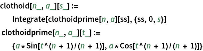 clothoid[n_, a_][s_] :=
          Integrate[clothoidprime[n, a][ss], {ss, 0, s}]
 clothoidprime[n_, a_][t_] :=
          {a*Sin[t^(n + 1)/(n + 1)], a*Cos[t^(n + 1)/(n + 1)]}