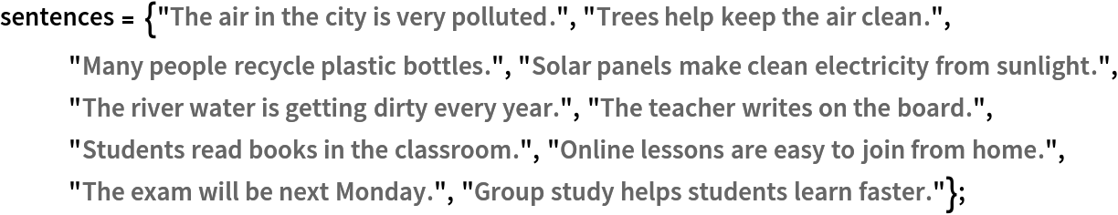 sentences = {"The air in the city is very polluted.", "Trees help keep the air clean.", "Many people recycle plastic bottles.", "Solar panels make clean electricity from sunlight.", "The river water is getting dirty every year.", "The teacher writes on the board.", "Students read books in the classroom.", "Online lessons are easy to join from home.", "The exam will be next Monday.", "Group study helps students learn faster."};