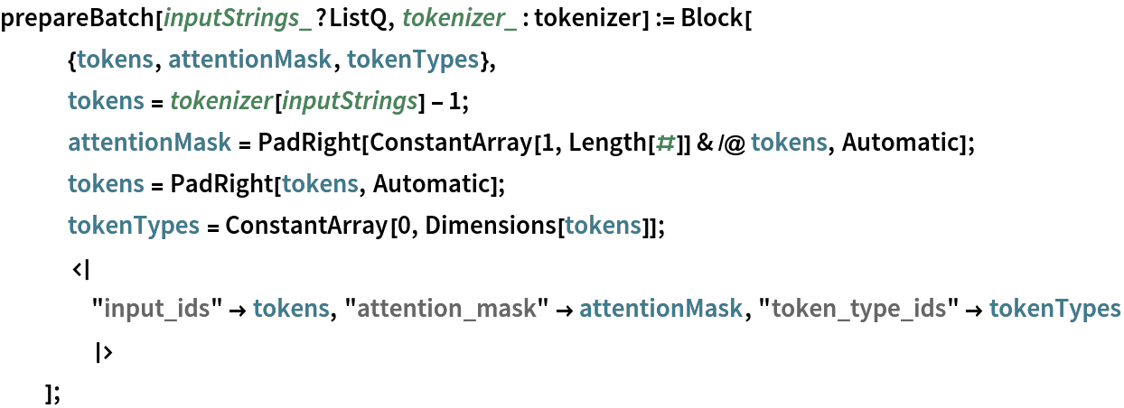prepareBatch[inputStrings_?ListQ, tokenizer_ : tokenizer] := Block[
   {tokens, attentionMask, tokenTypes},
   tokens = tokenizer[inputStrings] - 1;
   attentionMask = PadRight[ConstantArray[1, Length[#]] & /@ tokens, Automatic];
   tokens = PadRight[tokens, Automatic];
   tokenTypes = ConstantArray[0, Dimensions[tokens]];
   <|
    "input_ids" -> tokens, "attention_mask" -> attentionMask, "token_type_ids" -> tokenTypes
    |>
   ];