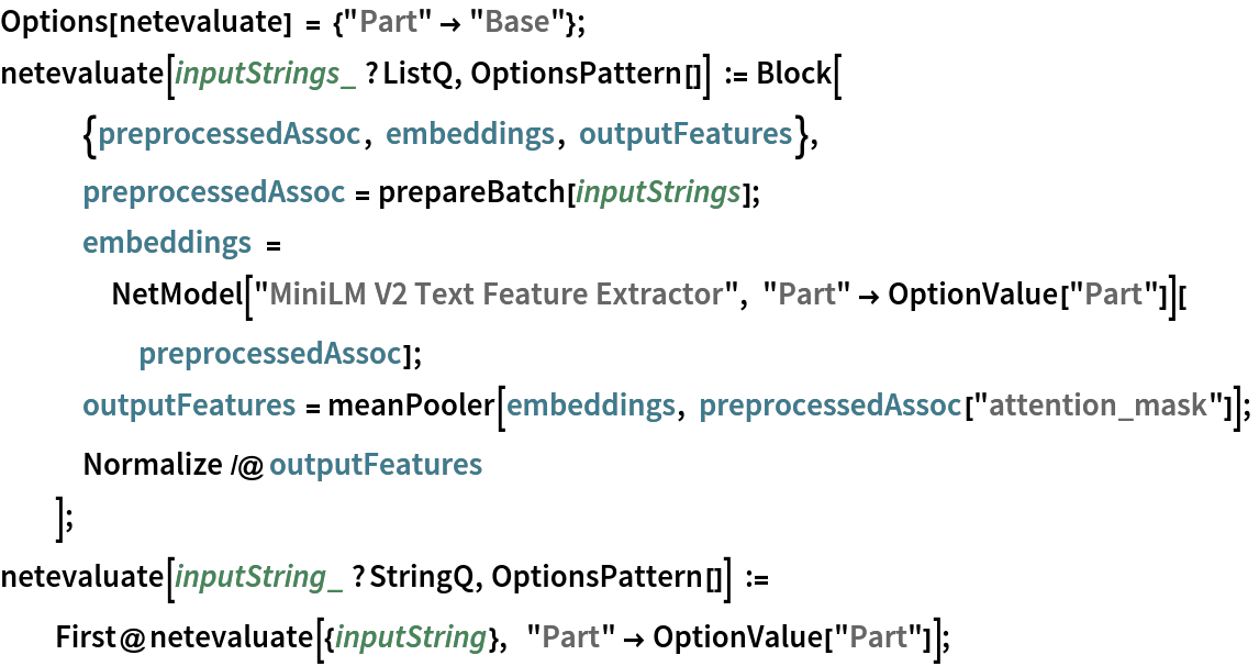 Options[netevaluate] = {"Part" -> "Base"}; 
netevaluate[inputStrings_ ?ListQ, OptionsPattern[]] := Block[
   {preprocessedAssoc, embeddings, outputFeatures},
   preprocessedAssoc = prepareBatch[inputStrings];
   embeddings = NetModel["MiniLM V2 Text Feature Extractor", "Part" -> OptionValue["Part"]][preprocessedAssoc];
   outputFeatures = meanPooler[embeddings, preprocessedAssoc["attention_mask"]];
   Normalize /@ outputFeatures
   ];
netevaluate[inputString_ ?StringQ, OptionsPattern[]] := First@netevaluate[{inputString},  "Part" -> OptionValue["Part"]];
