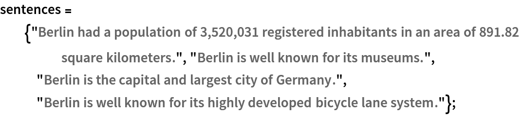 sentences = {"Berlin had a population of 3,520,031 registered inhabitants in an area of 891.82 square kilometers.", "Berlin is well known for its museums.", "Berlin is the capital and largest city of Germany.", "Berlin is well known for its highly developed bicycle lane system."};