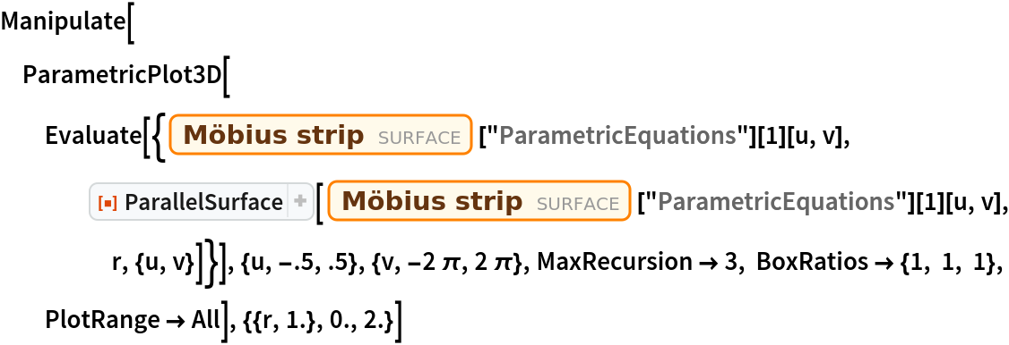 Manipulate[
 ParametricPlot3D[
  Evaluate[{Entity["Surface", "MoebiusStrip"]["ParametricEquations"][
      1][u, v], ResourceFunction["ParallelSurface"][
     Entity["Surface", "MoebiusStrip"]["ParametricEquations"][1][u, v], r, {u, v}]}], {u, -.5, .5}, {v, -2 \[Pi], 2 \[Pi]}, MaxRecursion -> 3, BoxRatios -> {1, 1, 1}, PlotRange -> All], {{r, 1.}, 0., 2.}]