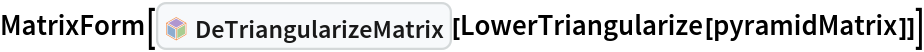 MatrixForm[InterpretationBox[FrameBox[TagBox[TooltipBox[PaneBox[GridBox[List[List[GraphicsBox[List[Thickness[0.0025`], List[FaceForm[List[RGBColor[0.9607843137254902`, 0.5058823529411764`, 0.19607843137254902`], Opacity[1.`]]], FilledCurveBox[List[List[List[0, 2, 0], List[0, 1, 0], List[0, 1, 0], List[0, 1, 0], List[0, 1, 0]], List[List[0, 2, 0], List[0, 1, 0], List[0, 1, 0], List[0, 1, 0], List[0, 1, 0]], List[List[0, 2, 0], List[0, 1, 0], List[0, 1, 0], List[0, 1, 0], List[0, 1, 0], List[0, 1, 0]], List[List[0, 2, 0], List[1, 3, 3], List[0, 1, 0], List[1, 3, 3], List[0, 1, 0], List[1, 3, 3], List[0, 1, 0], List[1, 3, 3], List[1, 3, 3], List[0, 1, 0], List[1, 3, 3], List[0, 1, 0], List[1, 3, 3]]], List[List[List[205.`, 22.863691329956055`], List[205.`, 212.31669425964355`], List[246.01799774169922`, 235.99870109558105`], List[369.0710144042969`, 307.0436840057373`], List[369.0710144042969`, 117.59068870544434`], List[205.`, 22.863691329956055`]], List[List[30.928985595703125`, 307.0436840057373`], List[153.98200225830078`, 235.99870109558105`], List[195.`, 212.31669425964355`], List[195.`, 22.863691329956055`], List[30.928985595703125`, 117.59068870544434`], List[30.928985595703125`, 307.0436840057373`]], List[List[200.`, 410.42970085144043`], List[364.0710144042969`, 315.7036876678467`], List[241.01799774169922`, 244.65868949890137`], List[200.`, 220.97669792175293`], List[158.98200225830078`, 244.65868949890137`], List[35.928985595703125`, 315.7036876678467`], List[200.`, 410.42970085144043`]], List[List[376.5710144042969`, 320.03370475769043`], List[202.5`, 420.53370475769043`], List[200.95300006866455`, 421.42667961120605`], List[199.04699993133545`, 421.42667961120605`], List[197.5`, 420.53370475769043`], List[23.428985595703125`, 320.03370475769043`], List[21.882003784179688`, 319.1406993865967`], List[20.928985595703125`, 317.4896984100342`], List[20.928985595703125`, 315.7036876678467`], List[20.928985595703125`, 114.70369529724121`], List[20.928985595703125`, 112.91769218444824`], List[21.882003784179688`, 111.26669120788574`], List[23.428985595703125`, 110.37369346618652`], List[197.5`, 9.87369155883789`], List[198.27300024032593`, 9.426692008972168`], List[199.13700008392334`, 9.203690528869629`], List[200.`, 9.203690528869629`], List[200.86299991607666`, 9.203690528869629`], List[201.72699999809265`, 9.426692008972168`], List[202.5`, 9.87369155883789`], List[376.5710144042969`, 110.37369346618652`], List[378.1179962158203`, 111.26669120788574`], List[379.0710144042969`, 112.91769218444824`], List[379.0710144042969`, 114.70369529724121`], List[379.0710144042969`, 315.7036876678467`], List[379.0710144042969`, 317.4896984100342`], List[378.1179962158203`, 319.1406993865967`], List[376.5710144042969`, 320.03370475769043`]]]]], List[FaceForm[List[RGBColor[0.5529411764705883`, 0.6745098039215687`, 0.8117647058823529`], Opacity[1.`]]], FilledCurveBox[List[List[List[0, 2, 0], List[0, 1, 0], List[0, 1, 0], List[0, 1, 0]]], List[List[List[44.92900085449219`, 282.59088134765625`], List[181.00001525878906`, 204.0298843383789`], List[181.00001525878906`, 46.90887451171875`], List[44.92900085449219`, 125.46986389160156`], List[44.92900085449219`, 282.59088134765625`]]]]], List[FaceForm[List[RGBColor[0.6627450980392157`, 0.803921568627451`, 0.5686274509803921`], Opacity[1.`]]], FilledCurveBox[List[List[List[0, 2, 0], List[0, 1, 0], List[0, 1, 0], List[0, 1, 0]]], List[List[List[355.0710144042969`, 282.59088134765625`], List[355.0710144042969`, 125.46986389160156`], List[219.`, 46.90887451171875`], List[219.`, 204.0298843383789`], List[355.0710144042969`, 282.59088134765625`]]]]], List[FaceForm[List[RGBColor[0.6901960784313725`, 0.5882352941176471`, 0.8117647058823529`], Opacity[1.`]]], FilledCurveBox[List[List[List[0, 2, 0], List[0, 1, 0], List[0, 1, 0], List[0, 1, 0]]], List[List[List[200.`, 394.0606994628906`], List[336.0710144042969`, 315.4997024536133`], List[200.`, 236.93968200683594`], List[63.928985595703125`, 315.4997024536133`], List[200.`, 394.0606994628906`]]]]]], List[Rule[BaselinePosition, Scaled[0.15`]], Rule[ImageSize, 10], Rule[ImageSize, 15]]], StyleBox[RowBox[List["DeTriangularizeMatrix", " "]], Rule[ShowAutoStyles, False], Rule[ShowStringCharacters, False], Rule[FontSize, Times[0.9`, Inherited]], Rule[FontColor, GrayLevel[0.1`]]]]], Rule[GridBoxSpacings, List[Rule["Columns", List[List[0.25`]]]]]], Rule[Alignment, List[Left, Baseline]], Rule[BaselinePosition, Baseline], Rule[FrameMargins, List[List[3, 0], List[0, 0]]], Rule[BaseStyle, List[Rule[LineSpacing, List[0, 0]], Rule[LineBreakWithin, False]]]], RowBox[List["PacletSymbol", "[", RowBox[List["\"PeterBurbery/NewLinearAlgebraPaclet\"", ",", "\"PeterBurbery`NewLinearAlgebraPaclet`DeTriangularizeMatrix\""]], "]"]], Rule[TooltipStyle, List[Rule[ShowAutoStyles, True], Rule[ShowStringCharacters, True]]]], Function[Annotation[Slot[1], Style[Defer[PacletSymbol["PeterBurbery/NewLinearAlgebraPaclet", "PeterBurbery`NewLinearAlgebraPaclet`DeTriangularizeMatrix"]], Rule[ShowStringCharacters, True]], "Tooltip"]]], Rule[Background, RGBColor[0.968`, 0.976`, 0.984`]], Rule[BaselinePosition, Baseline], Rule[DefaultBaseStyle, List[]], Rule[FrameMargins, List[List[0, 0], List[1, 1]]], Rule[FrameStyle, RGBColor[0.831`, 0.847`, 0.85`]], Rule[RoundingRadius, 4]], PacletSymbol["PeterBurbery/NewLinearAlgebraPaclet", "PeterBurbery`NewLinearAlgebraPaclet`DeTriangularizeMatrix"], Rule[Selectable, False], Rule[SelectWithContents, True], Rule[BoxID, "PacletSymbolBox"]][
  LowerTriangularize[pyramidMatrix]]]