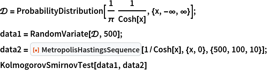 \[ScriptCapitalD] = ProbabilityDistribution[
   1/\[Pi] 1/Cosh[x], {x, -\[Infinity], \[Infinity]}];
data1 = RandomVariate[\[ScriptCapitalD], 500];
data2 = ResourceFunction["MetropolisHastingsSequence"][
   1/Cosh[x], {x, 0}, {500, 100, 10}];
KolmogorovSmirnovTest[data1, data2]
