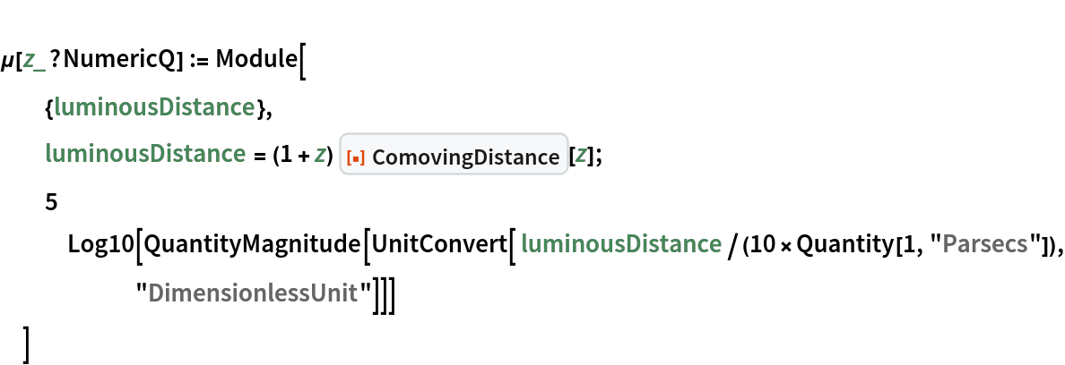 
\[Mu][z_?NumericQ] := Module[
  {luminousDistance},
  luminousDistance = (1 + z) ResourceFunction["ComovingDistance"][z];
  5 Log10[
    QuantityMagnitude[
     UnitConvert[ luminousDistance/(10*Quantity[1, "Parsecs"]), "DimensionlessUnit"]]]
  ]