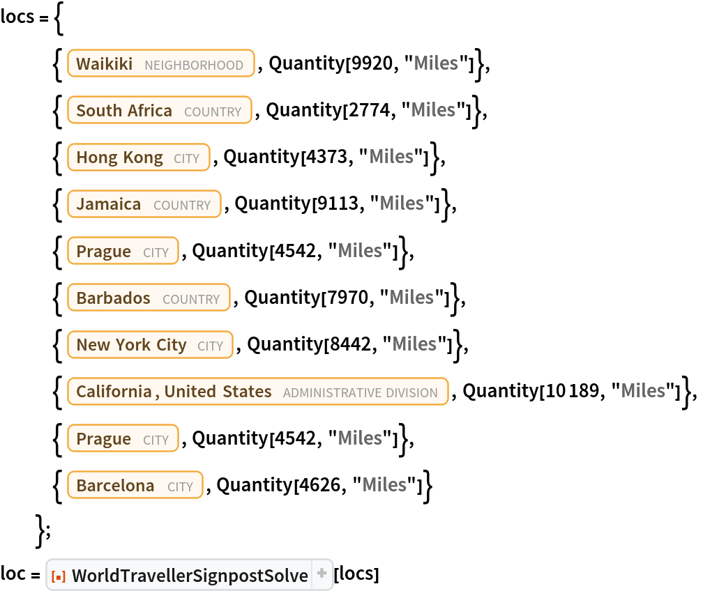 locs = {
   {Entity["Neighborhood", "Waikiki::Honolulu::Hawaii::UnitedStates"],
     Quantity[9920, "Miles"]},
   {Entity["Country", "SouthAfrica"], Quantity[2774, "Miles"]},
   {Entity["City", {"HongKong", "HongKong", "HongKong"}], Quantity[4373, "Miles"]},
   {Entity["Country", "Jamaica"], Quantity[9113, "Miles"]},
   {Entity["City", {"Prague", "Prague", "CzechRepublic"}], Quantity[4542, "Miles"]},
   {Entity["Country", "Barbados"], Quantity[7970, "Miles"]},
   {Entity["City", {"NewYork", "NewYork", "UnitedStates"}], Quantity[8442, "Miles"]},
   {Entity["AdministrativeDivision", {"California", "UnitedStates"}], Quantity[10189, "Miles"]},
   {Entity["City", {"Prague", "Prague", "CzechRepublic"}], Quantity[4542, "Miles"]},
   {Entity["City", {"Barcelona", "Barcelona", "Spain"}], Quantity[4626, "Miles"]}
   };
loc = ResourceFunction["WorldTravellerSignpostSolve"][locs]