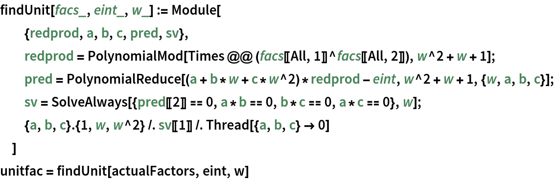 findUnit[facs_, eint_, w_] := Module[
  {redprod, a, b, c, pred, sv},
  redprod = PolynomialMod[Times @@ (facs[[All, 1]]^facs[[All, 2]]), w^2 + w + 1];
  pred = PolynomialReduce[(a + b*w + c*w^2)*redprod - eint, w^2 + w + 1, {w, a, b, c}];
  sv = SolveAlways[{pred[[2]] == 0, a*b == 0, b*c == 0, a*c == 0}, w];
  {a, b, c} . {1, w, w^2} /. sv[[1]] /. Thread[{a, b, c} -> 0]
  ]
unitfac = findUnit[actualFactors, eint, w]