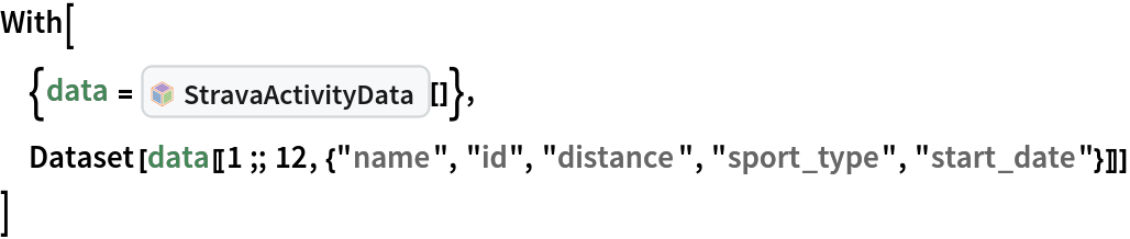 With[
 {data = InterpretationBox[FrameBox[TagBox[TooltipBox[PaneBox[GridBox[List[List[GraphicsBox[List[Thickness[0.0025`], List[FaceForm[List[RGBColor[0.9607843137254902`, 0.5058823529411764`, 0.19607843137254902`], Opacity[1.`]]], FilledCurveBox[List[List[List[0, 2, 0], List[0, 1, 0], List[0, 1, 0], List[0, 1, 0], List[0, 1, 0]], List[List[0, 2, 0], List[0, 1, 0], List[0, 1, 0], List[0, 1, 0], List[0, 1, 0]], List[List[0, 2, 0], List[0, 1, 0], List[0, 1, 0], List[0, 1, 0], List[0, 1, 0], List[0, 1, 0]], List[List[0, 2, 0], List[1, 3, 3], List[0, 1, 0], List[1, 3, 3], List[0, 1, 0], List[1, 3, 3], List[0, 1, 0], List[1, 3, 3], List[1, 3, 3], List[0, 1, 0], List[1, 3, 3], List[0, 1, 0], List[1, 3, 3]]], List[List[List[205.`, 22.863691329956055`], List[205.`, 212.31669425964355`], List[246.01799774169922`, 235.99870109558105`], List[369.0710144042969`, 307.0436840057373`], List[369.0710144042969`, 117.59068870544434`], List[205.`, 22.863691329956055`]], List[List[30.928985595703125`, 307.0436840057373`], List[153.98200225830078`, 235.99870109558105`], List[195.`, 212.31669425964355`], List[195.`, 22.863691329956055`], List[30.928985595703125`, 117.59068870544434`], List[30.928985595703125`, 307.0436840057373`]], List[List[200.`, 410.42970085144043`], List[364.0710144042969`, 315.7036876678467`], List[241.01799774169922`, 244.65868949890137`], List[200.`, 220.97669792175293`], List[158.98200225830078`, 244.65868949890137`], List[35.928985595703125`, 315.7036876678467`], List[200.`, 410.42970085144043`]], List[List[376.5710144042969`, 320.03370475769043`], List[202.5`, 420.53370475769043`], List[200.95300006866455`, 421.42667961120605`], List[199.04699993133545`, 421.42667961120605`], List[197.5`, 420.53370475769043`], List[23.428985595703125`, 320.03370475769043`], List[21.882003784179688`, 319.1406993865967`], List[20.928985595703125`, 317.4896984100342`], List[20.928985595703125`, 315.7036876678467`], List[20.928985595703125`, 114.70369529724121`], List[20.928985595703125`, 112.91769218444824`], List[21.882003784179688`, 111.26669120788574`], List[23.428985595703125`, 110.37369346618652`], List[197.5`, 9.87369155883789`], List[198.27300024032593`, 9.426692008972168`], List[199.13700008392334`, 9.203690528869629`], List[200.`, 9.203690528869629`], List[200.86299991607666`, 9.203690528869629`], List[201.72699999809265`, 9.426692008972168`], List[202.5`, 9.87369155883789`], List[376.5710144042969`, 110.37369346618652`], List[378.1179962158203`, 111.26669120788574`], List[379.0710144042969`, 112.91769218444824`], List[379.0710144042969`, 114.70369529724121`], List[379.0710144042969`, 315.7036876678467`], List[379.0710144042969`, 317.4896984100342`], List[378.1179962158203`, 319.1406993865967`], List[376.5710144042969`, 320.03370475769043`]]]]], List[FaceForm[List[RGBColor[0.5529411764705883`, 0.6745098039215687`, 0.8117647058823529`], Opacity[1.`]]], FilledCurveBox[List[List[List[0, 2, 0], List[0, 1, 0], List[0, 1, 0], List[0, 1, 0]]], List[List[List[44.92900085449219`, 282.59088134765625`], List[181.00001525878906`, 204.0298843383789`], List[181.00001525878906`, 46.90887451171875`], List[44.92900085449219`, 125.46986389160156`], List[44.92900085449219`, 282.59088134765625`]]]]], List[FaceForm[List[RGBColor[0.6627450980392157`, 0.803921568627451`, 0.5686274509803921`], Opacity[1.`]]], FilledCurveBox[List[List[List[0, 2, 0], List[0, 1, 0], List[0, 1, 0], List[0, 1, 0]]], List[List[List[355.0710144042969`, 282.59088134765625`], List[355.0710144042969`, 125.46986389160156`], List[219.`, 46.90887451171875`], List[219.`, 204.0298843383789`], List[355.0710144042969`, 282.59088134765625`]]]]], List[FaceForm[List[RGBColor[0.6901960784313725`, 0.5882352941176471`, 0.8117647058823529`], Opacity[1.`]]], FilledCurveBox[List[List[List[0, 2, 0], List[0, 1, 0], List[0, 1, 0], List[0, 1, 0]]], List[List[List[200.`, 394.0606994628906`], List[336.0710144042969`, 315.4997024536133`], List[200.`, 236.93968200683594`], List[63.928985595703125`, 315.4997024536133`], List[200.`, 394.0606994628906`]]]]]], List[Rule[BaselinePosition, Scaled[0.15`]], Rule[ImageSize, 10], Rule[ImageSize, 15]]], StyleBox[RowBox[List["StravaActivityData", " "]], Rule[ShowAutoStyles, False], Rule[ShowStringCharacters, False], Rule[FontSize, Times[0.9`, Inherited]], Rule[FontColor, GrayLevel[0.1`]]]]], Rule[GridBoxSpacings, List[Rule["Columns", List[List[0.25`]]]]]], Rule[Alignment, List[Left, Baseline]], Rule[BaselinePosition, Baseline], Rule[FrameMargins, List[List[3, 0], List[0, 0]]], Rule[BaseStyle, List[Rule[LineSpacing, List[0, 0]], Rule[LineBreakWithin, False]]]], RowBox[List["PacletSymbol", "[", RowBox[List["\"JosephBrennan/StravaLink\"", ",", "\"JosephBrennan`StravaLink`StravaActivityData\""]], "]"]], Rule[TooltipStyle, List[Rule[ShowAutoStyles, True], Rule[ShowStringCharacters, True]]]], Function[Annotation[Slot[1], Style[Defer[PacletSymbol["JosephBrennan/StravaLink", "JosephBrennan`StravaLink`StravaActivityData"]], Rule[ShowStringCharacters, True]], "Tooltip"]]], Rule[Background, RGBColor[0.968`, 0.976`, 0.984`]], Rule[BaselinePosition, Baseline], Rule[DefaultBaseStyle, List[]], Rule[FrameMargins, List[List[0, 0], List[1, 1]]], Rule[FrameStyle, RGBColor[0.831`, 0.847`, 0.85`]], Rule[RoundingRadius, 4]], PacletSymbol["JosephBrennan/StravaLink", "JosephBrennan`StravaLink`StravaActivityData"], Rule[Selectable, False], Rule[SelectWithContents, True], Rule[BoxID, "PacletSymbolBox"]][]},
 Dataset[
  data[[1 ;; 12, {"name", "id", "distance", "sport_type", "start_date"}]]]
 ]