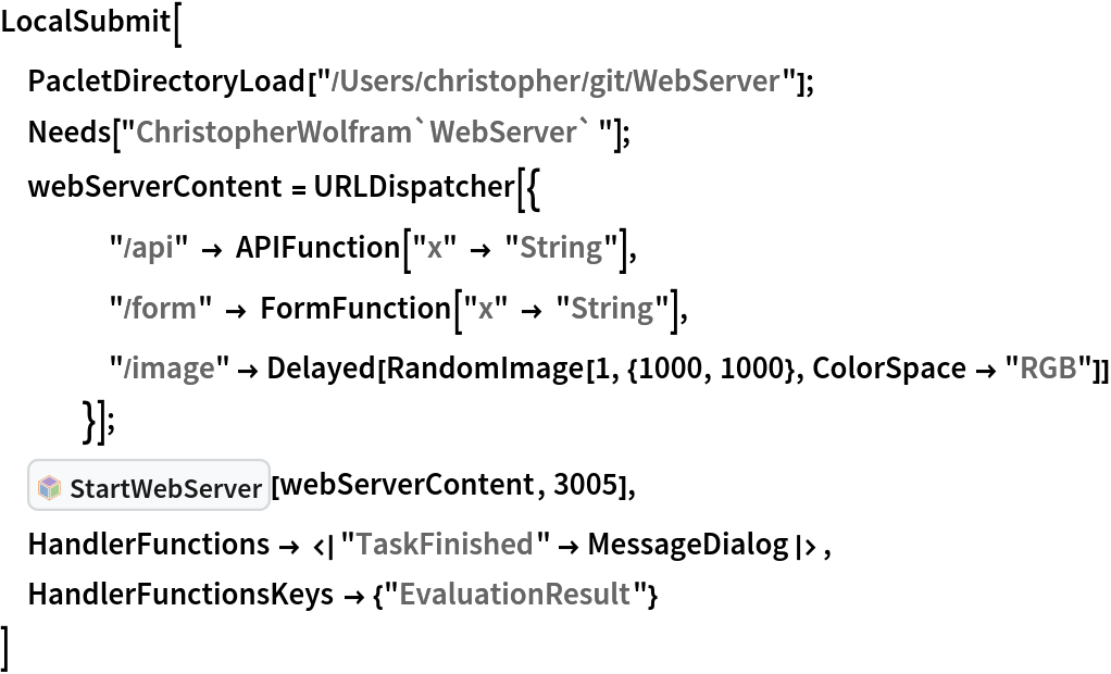 LocalSubmit[
 PacletDirectoryLoad["/Users/christopher/git/WebServer"]; Needs["ChristopherWolfram`WebServer`"];
 webServerContent = URLDispatcher[{
    "/api" -> APIFunction["x" -> "String"],
    "/form" -> FormFunction["x" -> "String"],
    "/image" -> Delayed[RandomImage[1, {1000, 1000}, ColorSpace -> "RGB"]]
    }];
 InterpretationBox[FrameBox[TagBox[TooltipBox[PaneBox[GridBox[List[List[GraphicsBox[List[Thickness[0.0025`], List[FaceForm[List[RGBColor[0.9607843137254902`, 0.5058823529411764`, 0.19607843137254902`], Opacity[1.`]]], FilledCurveBox[List[List[List[0, 2, 0], List[0, 1, 0], List[0, 1, 0], List[0, 1, 0], List[0, 1, 0]], List[List[0, 2, 0], List[0, 1, 0], List[0, 1, 0], List[0, 1, 0], List[0, 1, 0]], List[List[0, 2, 0], List[0, 1, 0], List[0, 1, 0], List[0, 1, 0], List[0, 1, 0], List[0, 1, 0]], List[List[0, 2, 0], List[1, 3, 3], List[0, 1, 0], List[1, 3, 3], List[0, 1, 0], List[1, 3, 3], List[0, 1, 0], List[1, 3, 3], List[1, 3, 3], List[0, 1, 0], List[1, 3, 3], List[0, 1, 0], List[1, 3, 3]]], List[List[List[205.`, 22.863691329956055`], List[205.`, 212.31669425964355`], List[246.01799774169922`, 235.99870109558105`], List[369.0710144042969`, 307.0436840057373`], List[369.0710144042969`, 117.59068870544434`], List[205.`, 22.863691329956055`]], List[List[30.928985595703125`, 307.0436840057373`], List[153.98200225830078`, 235.99870109558105`], List[195.`, 212.31669425964355`], List[195.`, 22.863691329956055`], List[30.928985595703125`, 117.59068870544434`], List[30.928985595703125`, 307.0436840057373`]], List[List[200.`, 410.42970085144043`], List[364.0710144042969`, 315.7036876678467`], List[241.01799774169922`, 244.65868949890137`], List[200.`, 220.97669792175293`], List[158.98200225830078`, 244.65868949890137`], List[35.928985595703125`, 315.7036876678467`], List[200.`, 410.42970085144043`]], List[List[376.5710144042969`, 320.03370475769043`], List[202.5`, 420.53370475769043`], List[200.95300006866455`, 421.42667961120605`], List[199.04699993133545`, 421.42667961120605`], List[197.5`, 420.53370475769043`], List[23.428985595703125`, 320.03370475769043`], List[21.882003784179688`, 319.1406993865967`], List[20.928985595703125`, 317.4896984100342`], List[20.928985595703125`, 315.7036876678467`], List[20.928985595703125`, 114.70369529724121`], List[20.928985595703125`, 112.91769218444824`], List[21.882003784179688`, 111.26669120788574`], List[23.428985595703125`, 110.37369346618652`], List[197.5`, 9.87369155883789`], List[198.27300024032593`, 9.426692008972168`], List[199.13700008392334`, 9.203690528869629`], List[200.`, 9.203690528869629`], List[200.86299991607666`, 9.203690528869629`], List[201.72699999809265`, 9.426692008972168`], List[202.5`, 9.87369155883789`], List[376.5710144042969`, 110.37369346618652`], List[378.1179962158203`, 111.26669120788574`], List[379.0710144042969`, 112.91769218444824`], List[379.0710144042969`, 114.70369529724121`], List[379.0710144042969`, 315.7036876678467`], List[379.0710144042969`, 317.4896984100342`], List[378.1179962158203`, 319.1406993865967`], List[376.5710144042969`, 320.03370475769043`]]]]], List[FaceForm[List[RGBColor[0.5529411764705883`, 0.6745098039215687`, 0.8117647058823529`], Opacity[1.`]]], FilledCurveBox[List[List[List[0, 2, 0], List[0, 1, 0], List[0, 1, 0], List[0, 1, 0]]], List[List[List[44.92900085449219`, 282.59088134765625`], List[181.00001525878906`, 204.0298843383789`], List[181.00001525878906`, 46.90887451171875`], List[44.92900085449219`, 125.46986389160156`], List[44.92900085449219`, 282.59088134765625`]]]]], List[FaceForm[List[RGBColor[0.6627450980392157`, 0.803921568627451`, 0.5686274509803921`], Opacity[1.`]]], FilledCurveBox[List[List[List[0, 2, 0], List[0, 1, 0], List[0, 1, 0], List[0, 1, 0]]], List[List[List[355.0710144042969`, 282.59088134765625`], List[355.0710144042969`, 125.46986389160156`], List[219.`, 46.90887451171875`], List[219.`, 204.0298843383789`], List[355.0710144042969`, 282.59088134765625`]]]]], List[FaceForm[List[RGBColor[0.6901960784313725`, 0.5882352941176471`, 0.8117647058823529`], Opacity[1.`]]], FilledCurveBox[List[List[List[0, 2, 0], List[0, 1, 0], List[0, 1, 0], List[0, 1, 0]]], List[List[List[200.`, 394.0606994628906`], List[336.0710144042969`, 315.4997024536133`], List[200.`, 236.93968200683594`], List[63.928985595703125`, 315.4997024536133`], List[200.`, 394.0606994628906`]]]]]], List[Rule[BaselinePosition, Scaled[0.15`]], Rule[ImageSize, 10], Rule[ImageSize, 15]]], StyleBox[RowBox[List["StartWebServer", " "]], Rule[ShowAutoStyles, False], Rule[ShowStringCharacters, False], Rule[FontSize, Times[0.9`, Inherited]], Rule[FontColor, GrayLevel[0.1`]]]]], Rule[GridBoxSpacings, List[Rule["Columns", List[List[0.25`]]]]]], Rule[Alignment, List[Left, Baseline]], Rule[BaselinePosition, Baseline], Rule[FrameMargins, List[List[3, 0], List[0, 0]]], Rule[BaseStyle, List[Rule[LineSpacing, List[0, 0]], Rule[LineBreakWithin, False]]]], RowBox[List["PacletSymbol", "[", RowBox[List["\"ChristopherWolfram/WebServer\"", ",", "\"ChristopherWolfram`WebServer`StartWebServer\""]], "]"]], Rule[TooltipStyle, List[Rule[ShowAutoStyles, True], Rule[ShowStringCharacters, True]]]], Function[Annotation[Slot[1], Style[Defer[PacletSymbol["ChristopherWolfram/WebServer", "ChristopherWolfram`WebServer`StartWebServer"]], Rule[ShowStringCharacters, True]], "Tooltip"]]], Rule[Background, RGBColor[0.968`, 0.976`, 0.984`]], Rule[BaselinePosition, Baseline], Rule[DefaultBaseStyle, List[]], Rule[FrameMargins, List[List[0, 0], List[1, 1]]], Rule[FrameStyle, RGBColor[0.831`, 0.847`, 0.85`]], Rule[RoundingRadius, 4]], PacletSymbol["ChristopherWolfram/WebServer", "ChristopherWolfram`WebServer`StartWebServer"], Rule[Selectable, False], Rule[SelectWithContents, True], Rule[BoxID, "PacletSymbolBox"]][webServerContent, 3005],
 HandlerFunctions -> <|"TaskFinished" -> MessageDialog|>,
 HandlerFunctionsKeys -> {"EvaluationResult"}
 ]