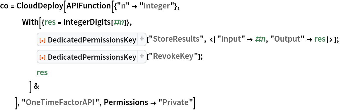 co = CloudDeploy[APIFunction[{"n" -> "Integer"},
   With[{res = IntegerDigits[#n]},
     ResourceFunction[
      "DedicatedPermissionsKey", ResourceSystemBase -> "https://www.wolframcloud.com/objects/resourcesystem/api/1.0"][
      "StoreResults", <|"Input" -> #n, "Output" -> res|>];
     ResourceFunction[
      "DedicatedPermissionsKey", ResourceSystemBase -> "https://www.wolframcloud.com/objects/resourcesystem/api/1.0"]["RevokeKey"];
     res
     ] &
   ], "OneTimeFactorAPI", Permissions -> "Private"]