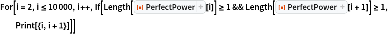 For[i = 2, i <= 10000, i++, If[Length[ResourceFunction["PerfectPower"][i]] >= 1 && Length[ResourceFunction["PerfectPower"][i + 1]] >= 1, Print[{i, i + 1}]]]