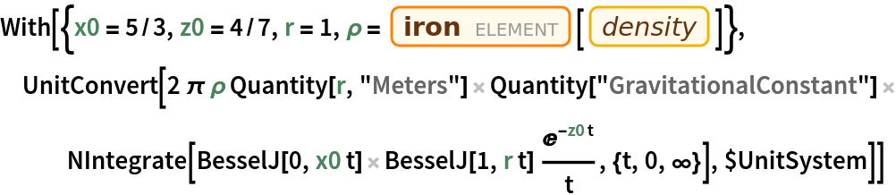 With[{x0 = 5/3, z0 = 4/7, r = 1, \[Rho] = Entity["Element", "Iron"][EntityProperty["Element", "Density"]]}, UnitConvert[
  2 \[Pi] \[Rho] Quantity[r, "Meters"] Quantity[
    "GravitationalConstant"] NIntegrate[
    BesselJ[0, x0 t] BesselJ[1, r t] E^(-z0 t)/t, {t, 0, \[Infinity]}], $UnitSystem]]