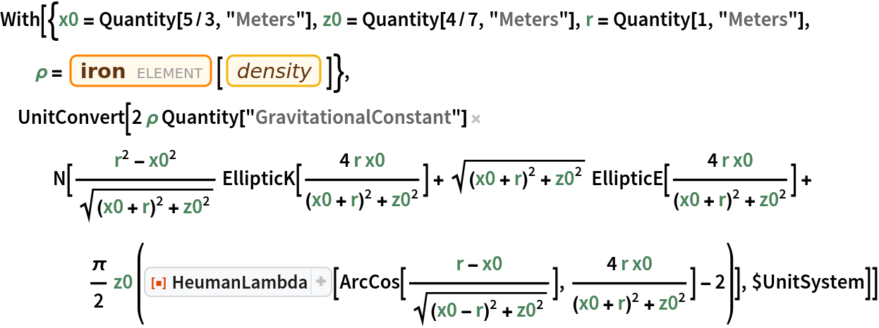 With[{x0 = Quantity[5/3, "Meters"], z0 = Quantity[4/7, "Meters"], r = Quantity[1, "Meters"], \[Rho] = Entity["Element", "Iron"][EntityProperty["Element", "Density"]]}, UnitConvert[
  2 \[Rho] Quantity[
    "GravitationalConstant"] N[(r^2 - x0^2)/Sqrt[(x0 + r)^2 + z0^2]
       EllipticK[(4 r x0)/((x0 + r)^2 + z0^2)] + Sqrt[(x0 + r)^2 + z0^2]
       EllipticE[(4 r x0)/((x0 + r)^2 + z0^2)] + \[Pi]/
      2 z0 (ResourceFunction["HeumanLambda"][
         ArcCos[(r - x0)/Sqrt[(x0 - r)^2 + z0^2]], (
         4 r x0)/((x0 + r)^2 + z0^2)] - 2)], $UnitSystem]]