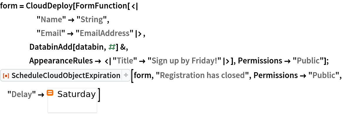 form = CloudDeploy[FormFunction[<|
     "Name" -> "String",
     "Email" -> "EmailAddress"|>,
    DatabinAdd[databin, #] &,
    AppearanceRules -> <|"Title" -> "Sign up by Friday!"|>], Permissions -> "Public"];
ResourceFunction[
 "ScheduleCloudObjectExpiration"][form, "Registration has closed", Permissions -> "Public", "Delay" -> \!\(\*
NamespaceBox["LinguisticAssistant",
DynamicModuleBox[{Typeset`query$$ = "Saturday", Typeset`boxes$$ = RowBox[{"DayPlus", "[", 
RowBox[{"Yesterday", ",", " ", "1", ",", " ", "Saturday"}], "]"}], Typeset`allassumptions$$ = {{"type" -> "Clash", "word" -> "Saturday", "template" -> "Assuming \"${word}\" is ${desc1}. Use as ${desc2} instead", "count" -> "2", "Values" -> {{"name" -> "CalendarEventName", "desc" -> "a weekday", "input" -> "*C.Saturday-_*CalendarEventName-"}, {"name" -> "Word", "desc" -> "a word", "input" -> "*C.Saturday-_*Word-"}}}}, Typeset`assumptions$$ = {}, Typeset`open$$ = {1}, Typeset`querystate$$ = {"Online" -> True, "Allowed" -> True, "mparse.jsp" -> 0.235803, "Messages" -> {}}}, 
DynamicBox[ToBoxes[
AlphaIntegration`LinguisticAssistantBoxes["", 4, Automatic, 
Dynamic[Typeset`query$$], 
Dynamic[Typeset`boxes$$], 
Dynamic[Typeset`allassumptions$$], 
Dynamic[Typeset`assumptions$$], 
Dynamic[Typeset`open$$], 
Dynamic[Typeset`querystate$$]], StandardForm],
ImageSizeCache->{79.8, {9., 15.8}},
TrackedSymbols:>{Typeset`query$$, Typeset`boxes$$, Typeset`allassumptions$$, Typeset`assumptions$$, Typeset`open$$, Typeset`querystate$$}],
DynamicModuleValues:>{},
UndoTrackedVariables:>{Typeset`open$$}],
BaseStyle->{"Deploy"},
DeleteWithContents->True,
Editable->False,
SelectWithContents->True]\)]