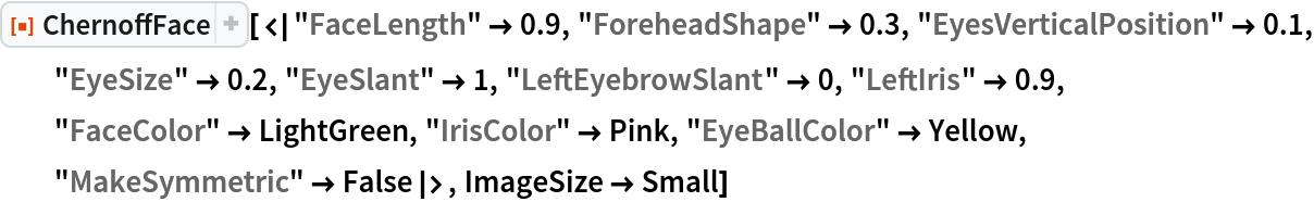 ResourceFunction[
 "ChernoffFace"][<|"FaceLength" -> 0.9, "ForeheadShape" -> 0.3, "EyesVerticalPosition" -> 0.1, "EyeSize" -> 0.2, "EyeSlant" -> 1, "LeftEyebrowSlant" -> 0, "LeftIris" -> 0.9, "FaceColor" -> LightGreen, "IrisColor" -> Pink, "EyeBallColor" -> Yellow, "MakeSymmetric" -> False|>, ImageSize -> Small]