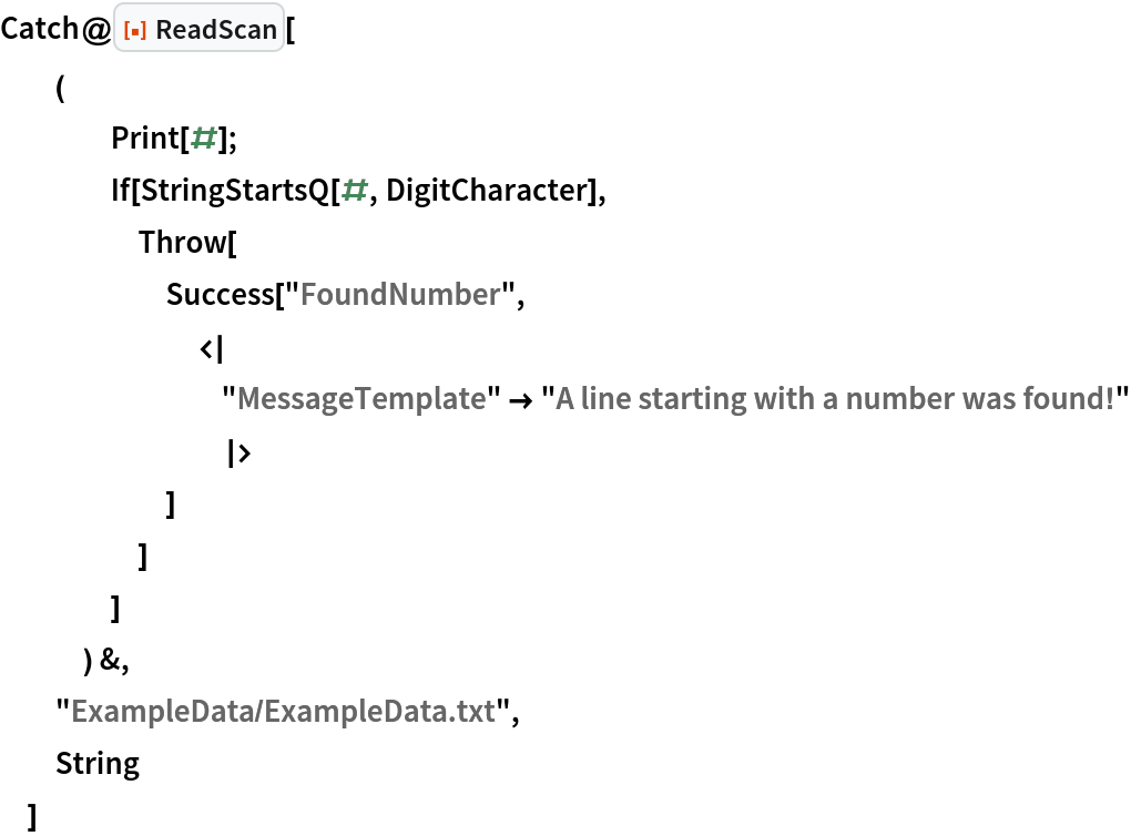 Catch@ResourceFunction["ReadScan"][
  (
    Print[#];
    If[StringStartsQ[#, DigitCharacter],
     Throw[
      Success["FoundNumber",
       <| "MessageTemplate" -> "A line starting with a number was found!"
        |>
       ]
      ]
     ]
    ) &,
  "ExampleData/ExampleData.txt",
  String
  ]