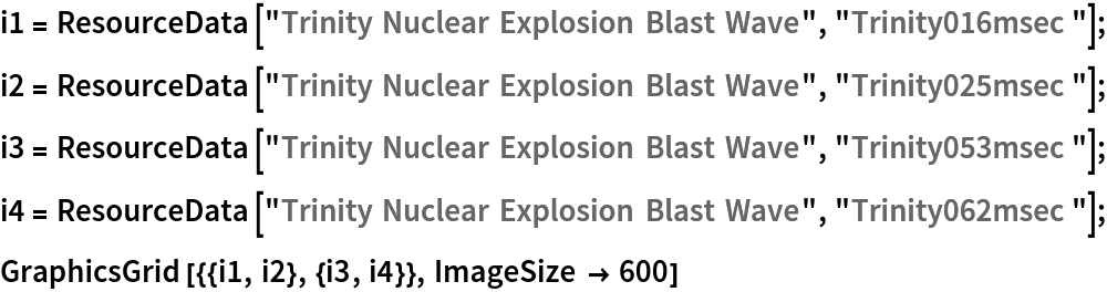 i1 = ResourceData[\!\(\*
TagBox["\"\<Trinity Nuclear Explosion Blast Wave\>\"",
#& ,
BoxID -> "ResourceTag-Trinity Nuclear Explosion Blast Wave-Input",
AutoDelete->True]\), "Trinity016msec"]; i2 = ResourceData[\!\(\*
TagBox["\"\<Trinity Nuclear Explosion Blast Wave\>\"",
#& ,
BoxID -> "ResourceTag-Trinity Nuclear Explosion Blast Wave-Input",
AutoDelete->True]\), "Trinity025msec"];
i3 = ResourceData[\!\(\*
TagBox["\"\<Trinity Nuclear Explosion Blast Wave\>\"",
#& ,
BoxID -> "ResourceTag-Trinity Nuclear Explosion Blast Wave-Input",
AutoDelete->True]\), "Trinity053msec"]; i4 = ResourceData[\!\(\*
TagBox["\"\<Trinity Nuclear Explosion Blast Wave\>\"",
#& ,
BoxID -> "ResourceTag-Trinity Nuclear Explosion Blast Wave-Input",
AutoDelete->True]\), "Trinity062msec"];
GraphicsGrid[{{i1, i2}, {i3, i4}}, ImageSize -> 600]
