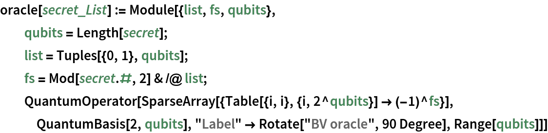 oracle[secret_List] := Module[{list, fs, qubits},
  qubits = Length[secret];
  list = Tuples[{0, 1}, qubits];
  fs = Mod[secret . #, 2] & /@ list;
  InterpretationBox[FrameBox[TagBox[TooltipBox[PaneBox[GridBox[List[List[GraphicsBox[List[Thickness[0.006082377284997087`], StyleBox[List[FilledCurveBox[List[List[List[0, 2, 0], List[0, 1, 0], List[0, 1, 0]], List[List[0, 2, 0], List[0, 1, 0], List[0, 1, 0]], List[List[0, 2, 0], List[0, 1, 0], List[0, 1, 0]]], List[List[List[2.78206`, 85.44900000000004`], List[79.17353999999999`, 41.67850000000004`], List[79.17353999999999`, 1.6779000000000508`], List[2.78206`, 45.44840000000002`]], List[List[127.7826`, 115.44898000000003`], List[127.7826`, 26.449000000000012`], List[161.7832`, 47.44780000000006`], List[161.7832`, 135.44923000000003`]], List[List[5.78267`, 141.44910000000004`], List[40.783`, 121.44819000000003`], List[117.7831`, 165.44919000000004`], List[81.37629999999999`, 187.24592000000004`]]]]], List[FaceForm[RGBColor[0.9843139999999999`, 0.662745`, 0.25098000000000004`, 1.`]]], Rule[StripOnInput, False]], StyleBox[List[FilledCurveBox[List[List[List[0, 2, 0], List[0, 1, 0], List[0, 1, 0]], List[List[0, 2, 0], List[0, 1, 0], List[0, 1, 0]], List[List[0, 2, 0], List[0, 1, 0], List[0, 1, 0]]], List[List[List[79.20467000000001`, 90.91309000000003`], List[79.20546`, 48.911800000000056`], List[43.782610000000005`, 69.44830000000003`], List[43.782610000000005`, 111.44764000000002`]], List[List[82.77993`, 137.44809000000004`], List[48.77938`, 117.44782000000004`], List[82.77993`, 97.44923000000004`], List[117.7808`, 117.44782000000004`]], List[List[86.41823000000001`, 90.97696000000002`], List[86.45015000000001`, 48.71930000000003`], List[121.7829`, 70.44880000000003`], List[121.7829`, 112.44819000000003`]]]]], List[FaceForm[RGBColor[0.46274499999999996`, 0.066667`, 0.07451`, 1.`]]], Rule[StripOnInput, False]], StyleBox[List[FilledCurveBox[List[List[List[0, 2, 0], List[0, 1, 0], List[0, 1, 0]], List[List[0, 2, 0], List[0, 1, 0], List[0, 1, 0]], List[List[0, 2, 0], List[0, 1, 0], List[0, 1, 0]]], List[List[List[158.7825`, 141.44910000000004`], List[123.7817`, 121.44886000000004`], List[89.78278999999999`, 141.44910000000004`], List[123.7817`, 161.44770000000003`]], List[List[2.7817600000000002`, 92.44794000000003`], List[37.782610000000005`, 72.44770000000003`], List[37.782610000000005`, 114.44870000000003`], List[2.7817600000000002`, 134.44898000000003`]], List[List[86.45015000000001`, 1.7736000000000445`], List[121.78269999999999`, 23.44920000000002`], List[121.78269999999999`, 63.33730000000003`], List[86.45015000000001`, 41.66350000000003`]]]]], List[FaceForm[RGBColor[1.`, 0.41568600000000006`, 0.054902000000000006`, 1.`]]], Rule[StripOnInput, False]]], List[Rule[BaselinePosition, Scaled[0.15`]], Rule[ImageSize, 10], Rule[ImageSize, List[30, Automatic]]]], StyleBox[RowBox[List["\"QuantumOperator\"", " "]], Rule[ShowAutoStyles, False], Rule[ShowStringCharacters, False], Rule[FontSize, Times[0.9`, Inherited]], Rule[FontColor, GrayLevel[0.1`]]]]], Rule[GridBoxSpacings, List[Rule["Columns", List[List[0.25`]]]]]], Rule[Alignment, List[Left, Baseline]], Rule[BaselinePosition, Baseline], Rule[FrameMargins, List[List[3, 0], List[0, 0]]], Rule[BaseStyle, List[Rule[LineSpacing, List[0, 0]], Rule[LineBreakWithin, False]]]], RowBox[List["PacletSymbol", "[", RowBox[List["\"Wolfram: QuantumFramework\"", ",", "\"QuantumOperator\""]], "]"]], Rule[TooltipStyle, List[Rule[ShowAutoStyles, True], Rule[ShowStringCharacters, True]]]], Function[Annotation[Slot[1], Style[Defer[PacletSymbol["Wolfram: QuantumFramework", "QuantumOperator"]], Rule[ShowStringCharacters, True]], "Tooltip"]]], Rule[Background, RGBColor[0.968`, 0.976`, 0.984`]], Rule[BaselinePosition, Baseline], Rule[DefaultBaseStyle, List[]], Rule[FrameMargins, List[List[0, 0], List[1, 1]]], Rule[FrameStyle, RGBColor[0.831`, 0.847`, 0.85`]], Rule[RoundingRadius, 4]], PacletSymbol["Wolfram: QuantumFramework", "QuantumOperator"], Rule[Selectable, False], Rule[SelectWithContents, True], Rule[BoxID, "PacletSymbolBox"]][
   SparseArray[{Table[{i, i}, {i, 2^qubits}] -> (-1)^
       fs}], InterpretationBox[FrameBox[TagBox[TooltipBox[PaneBox[GridBox[List[List[GraphicsBox[List[Thickness[0.006082377284997087`], StyleBox[List[FilledCurveBox[List[List[List[0, 2, 0], List[0, 1, 0], List[0, 1, 0]], List[List[0, 2, 0], List[0, 1, 0], List[0, 1, 0]], List[List[0, 2, 0], List[0, 1, 0], List[0, 1, 0]]], List[List[List[2.78206`, 85.44900000000004`], List[79.17353999999999`, 41.67850000000004`], List[79.17353999999999`, 1.6779000000000508`], List[2.78206`, 45.44840000000002`]], List[List[127.7826`, 115.44898000000003`], List[127.7826`, 26.449000000000012`], List[161.7832`, 47.44780000000006`], List[161.7832`, 135.44923000000003`]], List[List[5.78267`, 141.44910000000004`], List[40.783`, 121.44819000000003`], List[117.7831`, 165.44919000000004`], List[81.37629999999999`, 187.24592000000004`]]]]], List[FaceForm[RGBColor[0.9843139999999999`, 0.662745`, 0.25098000000000004`, 1.`]]], Rule[StripOnInput, False]], StyleBox[List[FilledCurveBox[List[List[List[0, 2, 0], List[0, 1, 0], List[0, 1, 0]], List[List[0, 2, 0], List[0, 1, 0], List[0, 1, 0]], List[List[0, 2, 0], List[0, 1, 0], List[0, 1, 0]]], List[List[List[79.20467000000001`, 90.91309000000003`], List[79.20546`, 48.911800000000056`], List[43.782610000000005`, 69.44830000000003`], List[43.782610000000005`, 111.44764000000002`]], List[List[82.77993`, 137.44809000000004`], List[48.77938`, 117.44782000000004`], List[82.77993`, 97.44923000000004`], List[117.7808`, 117.44782000000004`]], List[List[86.41823000000001`, 90.97696000000002`], List[86.45015000000001`, 48.71930000000003`], List[121.7829`, 70.44880000000003`], List[121.7829`, 112.44819000000003`]]]]], List[FaceForm[RGBColor[0.46274499999999996`, 0.066667`, 0.07451`, 1.`]]], Rule[StripOnInput, False]], StyleBox[List[FilledCurveBox[List[List[List[0, 2, 0], List[0, 1, 0], List[0, 1, 0]], List[List[0, 2, 0], List[0, 1, 0], List[0, 1, 0]], List[List[0, 2, 0], List[0, 1, 0], List[0, 1, 0]]], List[List[List[158.7825`, 141.44910000000004`], List[123.7817`, 121.44886000000004`], List[89.78278999999999`, 141.44910000000004`], List[123.7817`, 161.44770000000003`]], List[List[2.7817600000000002`, 92.44794000000003`], List[37.782610000000005`, 72.44770000000003`], List[37.782610000000005`, 114.44870000000003`], List[2.7817600000000002`, 134.44898000000003`]], List[List[86.45015000000001`, 1.7736000000000445`], List[121.78269999999999`, 23.44920000000002`], List[121.78269999999999`, 63.33730000000003`], List[86.45015000000001`, 41.66350000000003`]]]]], List[FaceForm[RGBColor[1.`, 0.41568600000000006`, 0.054902000000000006`, 1.`]]], Rule[StripOnInput, False]]], List[Rule[BaselinePosition, Scaled[0.15`]], Rule[ImageSize, 10], Rule[ImageSize, List[30, Automatic]]]], StyleBox[RowBox[List["\"QuantumBasis\"", " "]], Rule[ShowAutoStyles, False], Rule[ShowStringCharacters, False], Rule[FontSize, Times[0.9`, Inherited]], Rule[FontColor, GrayLevel[0.1`]]]]], Rule[GridBoxSpacings, List[Rule["Columns", List[List[0.25`]]]]]], Rule[Alignment, List[Left, Baseline]], Rule[BaselinePosition, Baseline], Rule[FrameMargins, List[List[3, 0], List[0, 0]]], Rule[BaseStyle, List[Rule[LineSpacing, List[0, 0]], Rule[LineBreakWithin, False]]]], RowBox[List["PacletSymbol", "[", RowBox[List["\"Wolfram: QuantumFramework\"", ",", "\"QuantumBasis\""]], "]"]], Rule[TooltipStyle, List[Rule[ShowAutoStyles, True], Rule[ShowStringCharacters, True]]]], Function[Annotation[Slot[1], Style[Defer[PacletSymbol["Wolfram: QuantumFramework", "QuantumBasis"]], Rule[ShowStringCharacters, True]], "Tooltip"]]], Rule[Background, RGBColor[0.968`, 0.976`, 0.984`]], Rule[BaselinePosition, Baseline], Rule[DefaultBaseStyle, List[]], Rule[FrameMargins, List[List[0, 0], List[1, 1]]], Rule[FrameStyle, RGBColor[0.831`, 0.847`, 0.85`]], Rule[RoundingRadius, 4]], PacletSymbol["Wolfram: QuantumFramework", "QuantumBasis"], Rule[Selectable, False], Rule[SelectWithContents, True], Rule[BoxID, "PacletSymbolBox"]][2, qubits], "Label" -> Rotate["BV oracle", 90 Degree], Range[qubits]]]