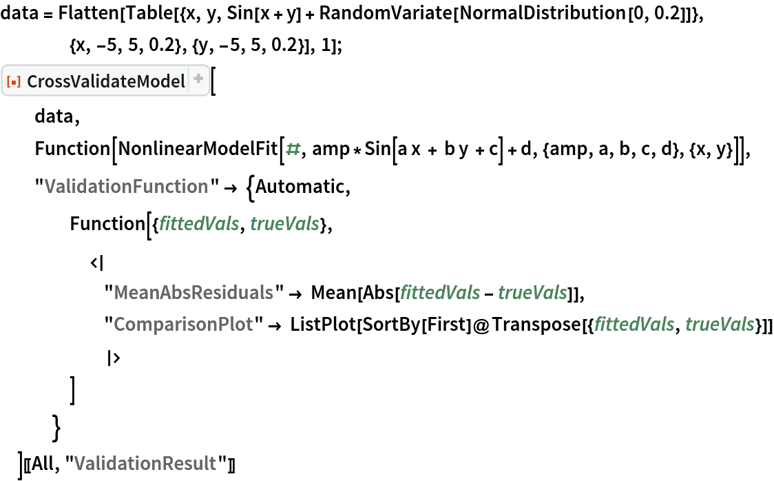 data = Flatten[
   Table[{x, y, Sin[x + y] + RandomVariate[NormalDistribution[0, 0.2]]}, {x, -5, 5, 0.2}, {y, -5, 5, 0.2}], 1];
ResourceFunction[
  "CrossValidateModel", ResourceSystemBase -> "https://www.wolframcloud.com/obj/resourcesystem/api/1.0"][
  data,
  Function[
   NonlinearModelFit[#, amp*Sin[a x + b y + c] + d, {amp, a, b, c, d}, {x, y}]],
  "ValidationFunction" -> {Automatic,
    Function[{fittedVals, trueVals}, <|
      "MeanAbsResiduals" -> Mean[Abs[fittedVals - trueVals]],
      "ComparisonPlot" -> ListPlot[SortBy[First]@Transpose[{fittedVals, trueVals}]]
      |>
     ]
    }
  ][[All, "ValidationResult"]]