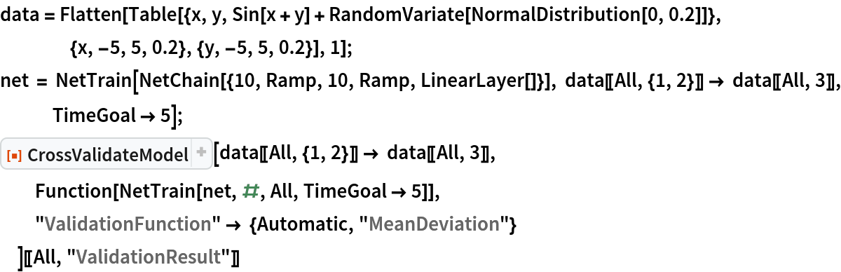 data = Flatten[
   Table[{x, y, Sin[x + y] + RandomVariate[NormalDistribution[0, 0.2]]}, {x, -5, 5, 0.2}, {y, -5, 5, 0.2}], 1];
net = NetTrain[NetChain[{10, Ramp, 10, Ramp, LinearLayer[]}], data[[All, {1, 2}]] -> data[[All, 3]], TimeGoal -> 5];
ResourceFunction["CrossValidateModel"][
  data[[All, {1, 2}]] -> data[[All, 3]], Function[NetTrain[net, #, All, TimeGoal -> 5]],
  "ValidationFunction" -> {Automatic, "MeanDeviation"}
  ][[All, "ValidationResult"]]