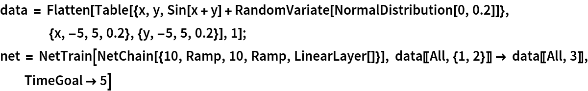 data = Flatten[
   Table[{x, y, Sin[x + y] + RandomVariate[NormalDistribution[0, 0.2]]}, {x, -5, 5, 0.2}, {y, -5, 5, 0.2}], 1];
net = NetTrain[NetChain[{10, Ramp, 10, Ramp, LinearLayer[]}], data[[All, {1, 2}]] -> data[[All, 3]], TimeGoal -> 5]