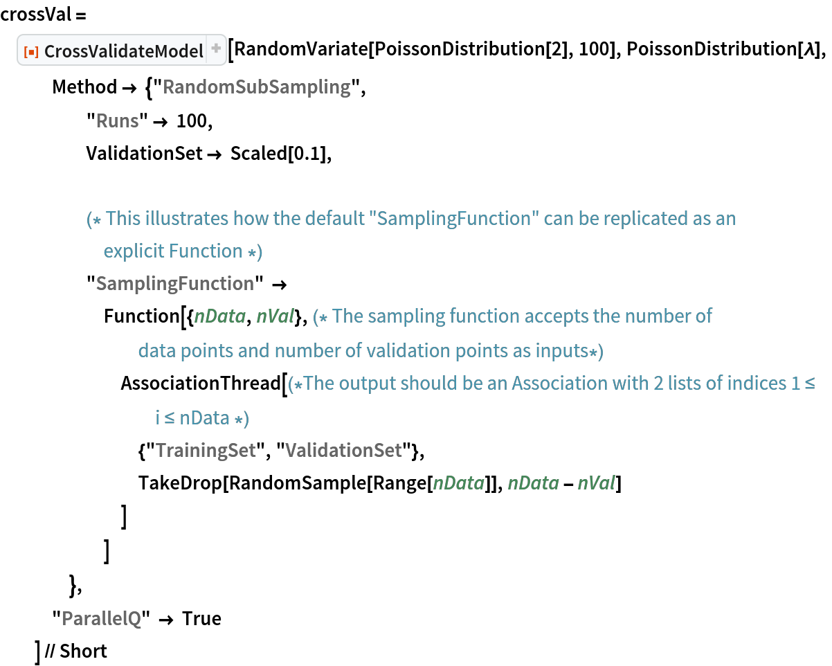 crossVal = ResourceFunction["CrossValidateModel"][
   RandomVariate[PoissonDistribution[2], 100], PoissonDistribution[\[Lambda]],
   Method -> {"RandomSubSampling",
     "Runs" -> 100,
     ValidationSet -> Scaled[0.1], (* This illustrates how the default "SamplingFunction" can be replicated as an explicit Function *)
     "SamplingFunction" -> Function[{nData, nVal},(* The sampling function accepts the number of data points and number of validation points as inputs*)
       AssociationThread[(*The output should be an Association with 2 lists of indices 1 \[LessEqual] i \[LessEqual] nData *)
        {"TrainingSet", "ValidationSet"},
        TakeDrop[RandomSample[Range[nData]], nData - nVal]
        ]
       ]
     },
   "ParallelQ" -> True
   ] // Short