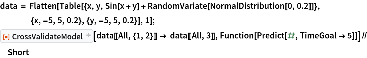 data = Flatten[
   Table[{x, y, Sin[x + y] + RandomVariate[NormalDistribution[0, 0.2]]}, {x, -5, 5, 0.2}, {y, -5, 5, 0.2}], 1];
ResourceFunction["CrossValidateModel"][
  data[[All, {1, 2}]] -> data[[All, 3]], Function[Predict[#, TimeGoal -> 5]]] // Short