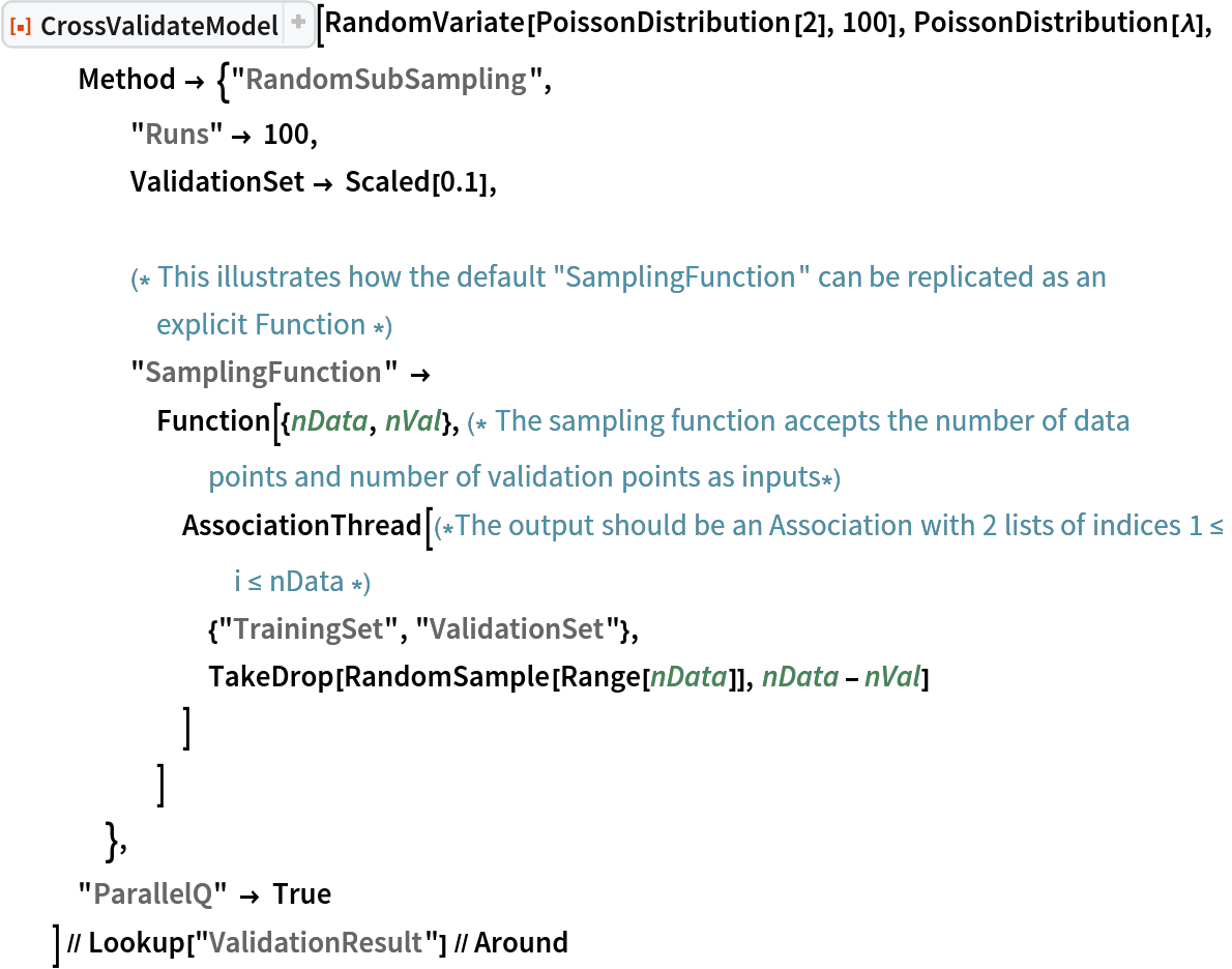 ResourceFunction[
   "CrossValidateModel", ResourceSystemBase -> "https://www.wolframcloud.com/obj/resourcesystem/api/1.0"][RandomVariate[PoissonDistribution[2], 100], PoissonDistribution[\[Lambda]],
   Method -> {"RandomSubSampling",
     "Runs" -> 100,
     ValidationSet -> Scaled[0.1], (* This illustrates how the default "SamplingFunction" can be replicated as an explicit Function *)
     "SamplingFunction" -> Function[{nData, nVal},(* The sampling function accepts the number of data points and number of validation points as inputs*)
       AssociationThread[(*The output should be an Association with 2 lists of indices 1 \[LessEqual] i \[LessEqual] nData *)
        {"TrainingSet", "ValidationSet"},
        TakeDrop[RandomSample[Range[nData]], nData - nVal]
        ]
       ]
     },
   "ParallelQ" -> True
   ] // Lookup["ValidationResult"] // Around