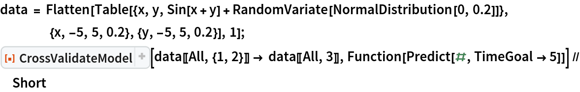 data = Flatten[
   Table[{x, y, Sin[x + y] + RandomVariate[NormalDistribution[0, 0.2]]}, {x, -5, 5, 0.2}, {y, -5, 5, 0.2}], 1];
ResourceFunction[
  "CrossValidateModel", ResourceSystemBase -> "https://www.wolframcloud.com/obj/resourcesystem/api/1.0"][data[[All, {1, 2}]] -> data[[All, 3]], Function[Predict[#, TimeGoal -> 5]]] // Short