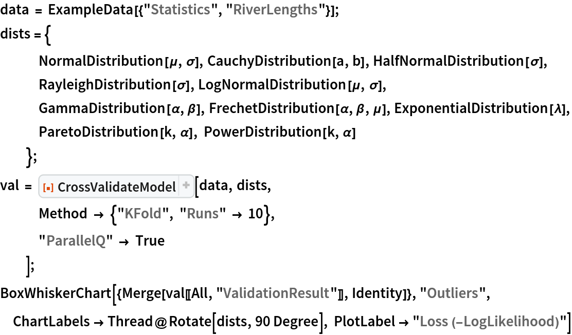 data = ExampleData[{"Statistics", "RiverLengths"}];
dists = {
   NormalDistribution[\[Mu], \[Sigma]], CauchyDistribution[a, b], HalfNormalDistribution[\[Sigma]],
   RayleighDistribution[\[Sigma]], LogNormalDistribution[\[Mu], \[Sigma]],
   GammaDistribution[\[Alpha], \[Beta]], FrechetDistribution[\[Alpha], \[Beta], \[Mu]], ExponentialDistribution[\[Lambda]], ParetoDistribution[k, \[Alpha]], PowerDistribution[k, \[Alpha]]
   };
val = ResourceFunction[
   "CrossValidateModel", ResourceSystemBase -> "https://www.wolframcloud.com/obj/resourcesystem/api/1.0"][data, dists,
   Method -> {"KFold", "Runs" -> 10},
   "ParallelQ" -> True
   ];
BoxWhiskerChart[{Merge[val[[All, "ValidationResult"]], Identity]}, "Outliers", ChartLabels -> Thread@Rotate[dists, 90 Degree], PlotLabel -> "Loss (-LogLikelihood)"]
