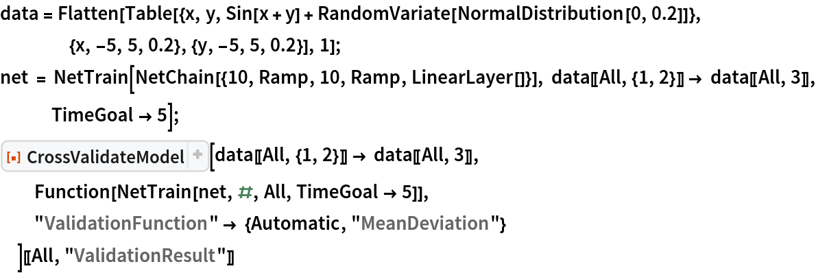 data = Flatten[
   Table[{x, y, Sin[x + y] + RandomVariate[NormalDistribution[0, 0.2]]}, {x, -5, 5, 0.2}, {y, -5, 5, 0.2}], 1];
net = NetTrain[NetChain[{10, Ramp, 10, Ramp, LinearLayer[]}], data[[All, {1, 2}]] -> data[[All, 3]], TimeGoal -> 5];
ResourceFunction[
  "CrossValidateModel", ResourceSystemBase -> "https://www.wolframcloud.com/obj/resourcesystem/api/1.0"][data[[All, {1, 2}]] -> data[[All, 3]], Function[NetTrain[net, #, All, TimeGoal -> 5]],
  "ValidationFunction" -> {Automatic, "MeanDeviation"}
  ][[All, "ValidationResult"]]