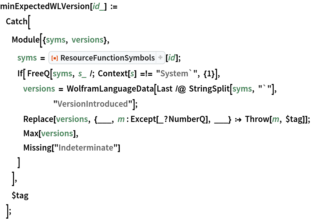 minExpectedWLVersion[id_] :=
      Catch[
           Module[{syms, versions},
                syms = ResourceFunction["ResourceFunctionSymbols"][id];
                If[ FreeQ[syms, s_ /; Context[s] =!= "System`", {1}], versions = WolframLanguageData[Last /@ StringSplit[syms, "`"], "VersionIntroduced"]; Replace[versions, {___, m : Except[_?NumberQ], ___} :> Throw[m, $tag]];
                     Max[versions],
                     Missing["Indeterminate"]
                 ]
            ],
           $tag
       ];