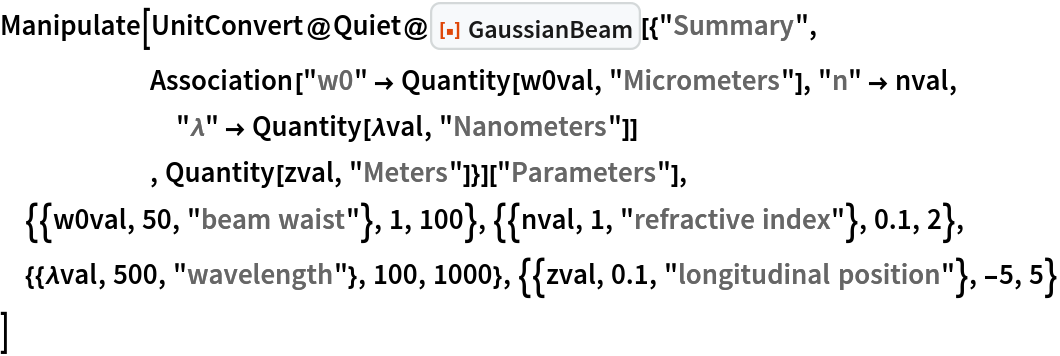 Manipulate[
 UnitConvert@Quiet@ResourceFunction["GaussianBeam"][{"Summary",
      Association["w0" -> Quantity[w0val, "Micrometers"], "n" -> nval,
        "\[Lambda]" -> Quantity[\[Lambda]val, "Nanometers"]]
      , Quantity[zval, "Meters"]}]["Parameters"],
 {{w0val, 50, "beam waist"}, 1, 100}, {{nval, 1, "refractive index"}, 0.1, 2},
 {{\[Lambda]val, 500, "wavelength"}, 100, 1000}, {{zval, 0.1, "longitudinal position"}, -5, 5}
 ]