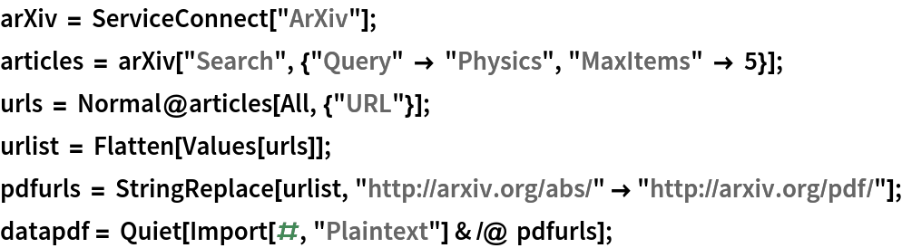 arXiv = ServiceConnect["ArXiv"];
articles = arXiv["Search", {"Query" -> "Physics", "MaxItems" -> 5}];
urls = Normal@articles[All, {"URL"}];
urlist = Flatten[Values[urls]];
pdfurls = StringReplace[urlist, "http://arxiv.org/abs/" -> "http://arxiv.org/pdf/"];
datapdf = Quiet[Import[#, "Plaintext"] & /@ pdfurls];