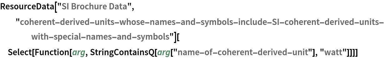 ResourceData[\!\(\*
TagBox["\"\<SI Brochure Data\>\"",
#& ,
BoxID -> "ResourceTag-SI Brochure Data-Input",
AutoDelete->True]\), "coherent-derived-units-whose-names-and-symbols-include-SI-coherent-derived-units-with-special-names-and-symbols"][
 Select[Function[arg, StringContainsQ[arg["name-of-coherent-derived-unit"], "watt"]]]]