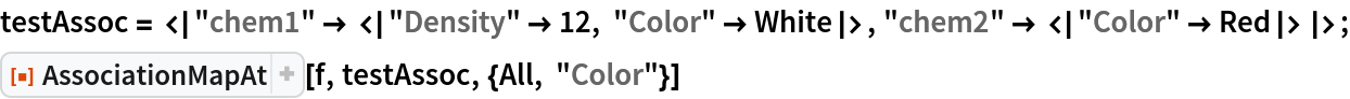 testAssoc = <|"chem1" -> <|"Density" -> 12, "Color" -> White|>, "chem2" -> <|"Color" -> Red|>|>;
ResourceFunction["AssociationMapAt"][f, testAssoc, {All, "Color"}]