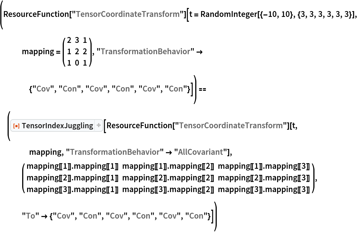(ResourceFunction["TensorCoordinateTransform"][
   t = RandomInteger[{-10, 10}, {3, 3, 3, 3, 3, 3}], mapping = ( {
      {2, 3, 1},
      {1, 2, 2},
      {1, 0, 1}
     } ), "TransformationBehavior" -> {"Cov", "Con", "Cov", "Con", "Cov", "Con"}]) == (ResourceFunction["TensorIndexJuggling"][
   ResourceFunction["TensorCoordinateTransform"][t, mapping, "TransformationBehavior" -> "AllCovariant"], ( {
     {mapping[[1]] . mapping[[1]], mapping[[1]] . mapping[[2]], mapping[[1]] . mapping[[3]]},
     {mapping[[2]] . mapping[[1]], mapping[[2]] . mapping[[2]], mapping[[2]] . mapping[[3]]},
     {mapping[[3]] . mapping[[1]], mapping[[3]] . mapping[[2]], mapping[[3]] . mapping[[3]]}
    } ), "To" -> {"Cov", "Con", "Cov", "Con", "Cov", "Con"}])
