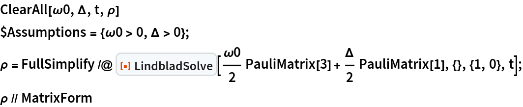 ClearAll[\[Omega]0, \[CapitalDelta], t, \[Rho]]
$Assumptions = {\[Omega]0 > 0, \[CapitalDelta] > 0};
\[Rho] = FullSimplify /@ ResourceFunction[
    "LindbladSolve"][\[Omega]0/2 PauliMatrix[3] + \[CapitalDelta]/
      2 PauliMatrix[1], {}, {1, 0}, t];
\[Rho] // MatrixForm