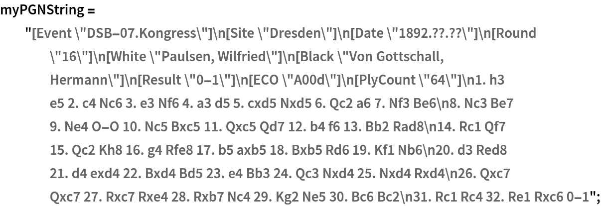 myPGNString = "[Event \"DSB-07.Kongress\"]\n[Site \"Dresden\"]\n[Date \"1892.??.??\"]\n[Round \"16\"]\n[White \"Paulsen, Wilfried\"]\n[Black \"Von Gottschall, Hermann\"]\n[Result \"0-1\"]\n[ECO \"A00d\"]\n[PlyCount \"64\"]\n1. h3 e5 2. c4 Nc6 3. e3 Nf6 4. a3 d5 5. cxd5 Nxd5 6. Qc2 a6 7. Nf3 Be6\n8. Nc3 Be7 9. Ne4 O-O 10. Nc5 Bxc5 11. Qxc5 Qd7 12. b4 f6 13. Bb2 Rad8\n14. Rc1 Qf7 15. Qc2 Kh8 16. g4 Rfe8 17. b5 axb5 18. Bxb5 Rd6 19. Kf1 Nb6\n20. d3 Red8 21. d4 exd4 22. Bxd4 Bd5 23. e4 Bb3 24. Qc3 Nxd4 25. Nxd4 Rxd4\n26. Qxc7 Qxc7 27. Rxc7 Rxe4 28. Rxb7 Nc4 29. Kg2 Ne5 30. Bc6 Bc2\n31. Rc1 Rc4 32. Re1 Rxc6 0-1";