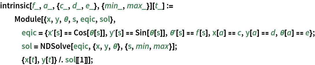 intrinsic[f_, a_, {c_, d_, e_}, {min_, max_}][t_] := Module[{x, y, \[Theta], s, eqic, sol}, eqic = {Derivative[1][x][s] == Cos[\[Theta][s]], Derivative[1][y][s] == Sin[\[Theta][s]], Derivative[1][\[Theta]][s] == f[s], x[a] == c, y[a] == d, \[Theta][a] == e}; sol = NDSolve[eqic, {x, y, \[Theta]}, {s, min, max}]; {x[t], y[t]} /. sol[[1]]];