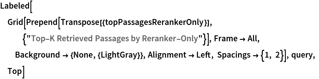 Labeled[Grid[
  Prepend[Transpose[{topPassagesRerankerOnly}], {"Top-K Retrieved Passages by Reranker-Only"}], Frame -> All, Background -> {None, {LightGray}}, Alignment -> Left, Spacings -> {1, 2}], query, Top]